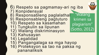 6) Respeto sa pagmamay-ari ng iba
7) Konpidensyal
8) Responsableng paglalathala
9) Responsableng pagtuturo
10) Respeto sa kasamahan
11) Tungkulin sa lipunan
12) Walang diskriminasyon
13) Kahusayan
14) Legalidad
15) Pangangalaga sa mga hayop
16) Proteksyon sa tao na paksa ng
pananaliksik
“Walang
krimen sa
plagiarism”
(Sotto, 2012)
 