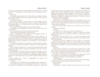 HUGO WAST HUGO WAST
al vez un quince por ciento. Se ha desacreditado en el Kahal. Pero no va a morir
de miseria... Los Rheingold sí, están sintiendo crecer las margaritas sobre su
cuerpo.
-¡Pobrecitos!
-Han reinado ciento cincuenta años. Treinta millones de soldados han muerto
en los campos de batalla, para que sus negocios prosperasen. Ahora a ellos les
toca el turno de morir.
-Ese odio no es cristiano.
-¡Qué los he de odiar! Yo no odio a nadie. Yo no he pensado en ellos al
ayudar a Julius Ram. Só'lo he pensado eh salvar a mi patria, semidevorada por
los financistas judíos. -¿Y él, Mauricio Kohen, le ha servido de mucho en este
asunto del oro artificial?
-¿Cómo podría servirme un hombre que es de la raza de Aarón?
-Por vengarse de los Rheingold y sin pensar que la ruina de éstos será la
ruina de Israel.
-Eso se lo habrás oído a tu septilcral amigo Elías Silberstein.
-Veo que está muy enterado de los secretos del Gran
Kaha1... ¿Confidencias de Mauricio Kohen? Si la Sinagoga lo advierte, lo
van a fulminar .con el Herem a él, y a usted con…
-¿Con la subasta del MeropiiéJ que hizo tu abuelo contra mi padre? ¡Ya no
tengo miedo! El poder de la Sinagoga ha desaparecido. Antes podía comprar con
treinta din.eros tantas cosas, la vida de Cristo, la conciencia de un juez, los
editoriales de un diario, la reputación de un gobernante, y hacer la guerra y
sabotear la paz.
-¿Y usted cree, Fernando, que en adelante no se podrán comprar las mismas
cosas, la vida, la conciencia, la opinión, la deshonra, y hasta la sangre de los
soldados?
-Sí; pero tendrán que pagar más, y tus amigos pensarán mucho antes de hacer
el gasto. Será mejor negocio el dejar que los hombres vivan en paz y sean un
poco más honrados.
Adalid descubrió en ese instante algo que le pareció una novedad: los ojos de
Marta no eran crueles, ni felinos, sino dulces y profundos y visiblemente tristes.
-¡Pero tú no has venido a hablarme de los Rheingold! Marta permaneció
callada, con el pensamiento lejos. En esa actitud su figura cobraba una gracia
nueva.
-Estoy orgulloso de ti -dijo él, contemplándo1a con Interés-, pero
abochornado de mi ciudad.
-¿Por qué?
-¿Por ventura no hay en Buenos Aires un muchacho capaz de conquistarte?
-No hablemos de mí, ni de los muchachos de Buenos Aires. Yo soy ¡no sé
qué! Pero ellos, decididamente unos atolondrados. Se pasan tres, cuatro horas
conmigo, que sólo una vez he castigado a uno; con eso le digo lo toleran que soy.
Bailan, beben, charlan. Majaderías, recetas de cocktails, modas, marcas de
automóvil, datos para las carreras alguna vez veinte centavos de filosofía...
¡Bambolla! ¡Vulgaridades! Están enamorados y no se animan a decírmelo. No
saben que una declaración, aunque parezca inoportuna, es siempre no encuentro
la expresión... ¡ayúdeme, Fernando!
-¿Emocionante?... ¿Perturbadora?
-¡Mucho más! Una declaración repentina y bien hilvanada, es como un tiro
con los dos cañones de la escopeta, que una recibe en el pecho. Pocas mujeres la
resisten. Pero los hombres prefieren demostrar su amor, antes que declarado. Y
nos dan tiempo a reflexionar…
-Eso no lo dirás por Mauricio Kohen, que te soltó los dos tiros sin decir:
¡agua va!
-¿Quién se lo ha contado?
-Tú misma.
-Es verdad. Por eso le digo que no es fácil oir esa palabra sin...
-Me alegro de no ser de tu generación, porque es seguro que yo habría
apretado los dos gatillos de mi escopeta... Vamos a ver, ¿qué has hecho de tu
pebre Mauricio?
-¡Mi pobre Mauricio!-replicó ella con sarcasmo-.Justamente quería
preguntárselo a usted: ¿.Dónde está mi pobre Mauricio? ¿Lo ha quemado en los
hornos de Julius Ram?
-¡Qué quieres que sepa! ¿También tú crees que Kohen y yo nos hemos
asociado para explotar el oro artificial? No soy tan estúpido. ¿Para qué repartir
ganancias que puedo guardarme yo solo? En todo caso, te notifico a tí, para que
se lo cuentes a tus amigos: los hornos de Julius Ram, hace dos meses están
apagados.
-¿Por qué?
-Porque al precio actual del oro, no hay interés en prooducir más. Lo que
existe hoy basta y sobra para sus aplicaciones industriales. Si por cualquier
motivo volviera a valorizarse, volveríamos a producido. Pero tú no has venido a
oír estas cosas... ¡Habla con franqueza, muchacha!
-Es verdad…Yo no venía a eso. Venía porque tuve un sueño; pero no vale la
pena contárselo. Ya me ha dicho que no sabía dónde estaba Mauricio.
-¿Soñaste que yo sabía? ¿Yeso te interesaba a ti o al Kahal?
-Al Kahal, a mí no...
-Ya me imaginaba yo que esta Visita me la hacías por cuenta de la Sinagoga.
Siento sobre mí los ojos de tu padre para descubrir mis planes.
Marta se ruborizó.
-¡Discúlpeme!
-Te disculpo y te comprendo. Todavía más que a ellos te interesa a ti saber
 