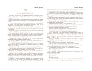 HUGO WAST HUGO WAST
XIII
Lo que jamás los ojos vieron
Y sobre la enorme ciudad, que el Rosch Silberstein contemplaba como la
Babilonia de las profecías, floreció la milagrosa primevera del Congreso
Eucarístico.
Podrán pasar mil años de prevaricaciones, como un torrente de lodo, pero no
se borrará la marca divina que el Congreso Eucarístico grabó en el corazón de la
ciudad.
Ni en los tiempos apostólicos, ni en las Catacumbas, ni en las Cruzadas, los
ojos vieron, ni los oídos oyeron confesiones de fe colectiva como las que
desbordaron en las calles atónitas de la la inmensa capital.
Porque Buenos Aires que conocía toda suerte de pecados, era inocente, por
rara misericordia, del pecado nauseabundo de la blasfemia, que ha contaminado
a otros pueblos.
Durante cinco días se estancó la vida comercial, política y social. No hubo
interés ni curiosidad, ni tiempo para otras cosas.
Días radiantes, noches de claras estrellas. Amistad en manos desconocidas.
Dulzura en labios amargos. Fervor contagioso en el aire. Banderas de todas las
naciones, y un solo escudo, con un solo símbolo, sobre casi todas las puertas.
Buenos Aires se hallaba en estado de gracia.
Centenares de altavoces, a lo largo de las avenidas, desparramaban
instrucciones, noticias, plegarias, discursos, cánticos.
El bosque de Palermo, orgulloso de la inmensa Cruz levantada en sus
jardines, había florecido como la vara de Aarón.
Y en la tarde que llegó el Cardenal Legado del Papa, hasta los espíritus
fuertes, sintierón que .su indiferencia era simulación ridícula, y se dejaron
arrebatar por el torbellino.
Mauricio Kohen obedeció a la mano irresistible que lo empujaba al puerto.
Una incontable muchedumbre llenaba las dos aceras de las calles que iba a
recorrer aquel extraordinario embajador, de un rey sin ejércitos.
Por primera vez, en la historia de la Iglesia, el Papa enviaba allende el océano,
a su propio Secretario de Estado.
Mauricio Kohen, circuncidado en la Sinagoga, bautizado en, la Catedral,
enemigo tenaz del catolicismo, prensenció con fría y hostil curiosidad el
desembarque del Cardenal, cuya aparición, en la planchada del buque, electrizó a
la multitud.
No admiró la evidente majestad del purpurado. No se estremeció como los
demás, bajo la cruz que trazó en el aire su pálida mano consagrada. Y escuchó
con displicencia aquella voz de timbre puro, que en un castellano perfecto, con
dulce pronunciación italiana, arrojó sobre la ciudad y sobre el mundo por
centenares de miles de altavoces, palabras aladas coomo una oración:
"Mensajero de la paz de Dios, que el mundo no puede dar… Que ni un solo
corazón esquive las llamas del Corazón de Cristo... Sobre nuestros sentimientos
flota una esperanza, que es una plegaria. En el nombre del Padre y del Hijo y del
Espíritu Santo. "
Lágrimas silenciosas rodaban por las mejillas de muchos. Buenos Aires se
inclinaba sobre su propio corazón para contemplar maravillado aquel encuentro
consigo mismo, bajo la bendición del Papa.
Mauricio Kohen, fosco, triste, arrepentido de su curiosidad, medía el abismo
que lo separaba de aquella creencias.
No había puente para cruzarlo, ni en este mundo ni en el otro.
La voz de bronce de las torres lo aturdió. Las banderas, los escudos, los
vítores, las músicas militares, exacerbaron el rencor en sus entrañas.
Se refugió en casa de Thamar, lejos del centro.
Thamar le enseñó, en el Libro de Daniel, esta hermosa plegaria:
"Escucha, Señor, la oración de tu siervo y sus súplicas.
Vuelve tu rostro a causa de Ti mismo sobre tu santuario desolado.
"Mira la ciudad sobre la cual se ha invocado tu Nombre, porque nosotros no
derramamos nuestras oraciones ante Ti, por razón de nuestra justicia, sino por la
grandeza de tus misericordias... Señor, escucha y obra... No tardes, a causa de Ti
mismo, porque es tu Nombre· el que se ha invocado sobre la ciudad y sobre tu
pueblo..." (Dan. 9. 8. 19.)
Mauricio no respondió nada. Thamar abandonó sus Profetas, y con esa
movilidad de su raza, que tan pronto está en las oraciones, tan pronto en los
negocios, le dijo:
-¿Has visto el curso del oro en Londres? Mira esta noticia.
El oro en Londres había empezado a bajar. Hacía tres días que bajaba.
Desde 22 chelines la libra había subido rápidamente a 160, y de nuevo
comenzó a cotizarse por onzas. Pero se detuvo y empezó a bajar.
-¿Por qué la baja? -preguntó Thamar-. ¿Es una maniobra? ¿De quién?
Mauricio respondió con despego:
-¡Qué quieres que sepa yo!
-¿Por ventura va a tener razón ese hombre, que no ha comprado un solo
gramo? ¿Qué piensas de esto'?
-No se me ocurre nada.
-¿Estas cansado?
-Sí.
-Acuéstate y duerme.
Esa noche llovió. Pudo temerse que una temprada de lluvias primaverales
impidiera las ceremonias del Congreso al aire libre, que se anunciaban con un
 