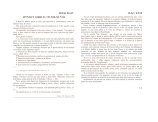 HUGO WAST HUGO WAST
APENDICE SOBRE EL FIN DEL MUNDO
A fines de febrero recibí la carta, que transcribo a continuación, como una
fantasía llena de interés.
Dios ha querido que los hombres ignoren cuándo será el fin del mundo, como
ignoran el día de su muerte.
Los apóstoles interrogaron cierta vez a Jesús y El les contestó: "En cuanto al
día y la hora, nadie lo sabe, ni aun los ángeles del cielo, sino sólo mi Padre."
(Mat. 34.36.)
San Agustín ha dicho:
"Los sucesos de fin del mundo llegarán como han sido predichos, pero cuáles
serán las circunstancias accidentales, y en qué orden ocurrirán, son puntos que
Dios no nos ha querido revelar de una manera clara, y sobre las cuales estamos
reducidos a conjeturas más o menos probables." (1)
Algunos teólogos, sin embargo, declaran que la aproximación de ese tiempo
se revelará en los siguientes signos:
1° Predicación del Evangelio en todas las regiones del globo, porque eso está
escrito. (Mat. 24.14.)
2° Persecuciones contra los católicos y apostasías de muchos de ellos.
3° Aparición de herejías y cismas en la Iglesia.
4° Guerras en todas partes.
5° Perturbación de los elementos: terremotos, calamidaades, pestes.
6° Conversión de los judíos, porque Moisés ha dicho:
----
(1) San Agutín: “La Ciudad de Dios”, Libro 2º, c. 3º
"Al fin de los tiempos, volverás al Señor, tu Dios." (Deuter. 4.30.) Y San
Pablo: "Entonces salvarse ha todo Israel, y San Pablo: "Entonces salvarse ha
todo Israel, según está de Sión el libertador." (Rom. 11.26.)
Pocos asuntos más dignos de indagación de los hombres, siempre que no los
aborden con el insensato orgullo de llamar a, juicio a Dios, y pedirle explicación
de sus designios.
"El que intente sondear la majestad, será aplastado por la gloria." (Proy. 25.
27.)
He aquí la carta y la visión de mi desconocido corresponsal:
Habana, 5 de febrero de 1935
Soy un simple delineante de planos, con una cultura rudimentaria; pero como
hace años que me encuentro enfermo y no puedo trabajar, mi entretenimiento
consiste en la lecctura de libros de materia religiosa, que confortan mi espíritu y
me ayudan a llevar la cruz que Dios me ha enviado.
Estoy leyendo, aunque fragmentariamente, su interesante, amena y bien
documentada vida de Don Bosco: sobre todo he leído con mucho interés las
páginas en que usted pinta a lo vivo las intrigas y, luchas de masones y
piamonteses para abatir el Pontificado.
En la revista "San Antonio", que dirigen en esta ciudad los Padres
franciscanos (que es donde se publica dicha vida) he leído la visión que tuvo San
Juan Bosco la Víspera de la Epifanía de 1870, donde ve un guerrero del Norte,
que es detenido en su avance por el Papa, y también ve el triunfo de la Iglesia
por mediación de la Santisima Virgen.
Desde hace algún timepo han ido cayendo en mis manos un gran número de
profecías, entre otras las famosas de Nuestra Señora de la Saleta, San Malaquías
y la Madre Rafols, y ahora ésta de San Juan Basca; y he notado que todas
coinciden en que, después de esta anarquía mundial que atravesamos
actualmente, vendrá una era de paz y fervor religioso como nunca se·ha visto;
que, a su vez, será precursora de la venida del Anticristo.
Al ver la rara coincidencia de dichas profecías, se me ha ocurrido hacer,
combinando unas y otras, algunas conjeturas sobre los acontecimientos
principales hasta del fin del mundo.
Si yo tuviera talento literario, cultura y salud suficientes intentaría escribir
una novela sobre dicho asunto; pero como carezco de dichas dotes, me he
tomado el atrevimiento de enviarle dichas notas, pensando que tal vez usted
pudiera sacar partido de ellas.
Si al remitirle estos papeles, he acertado en mi intención, me congratulo de
haberle podido prestar este pequeño servicio; pero si no es así le ruego me
perdone por molestar su atención en un asunto que, para usted carece de interés.
Reiterándole mi petición de perdón si he sido molesto al enviarle esta carta
quedo de usted atentamente.
G.B
 