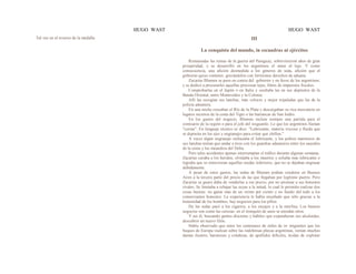 HUGO WAST HUGO WAST
Tal vez en el reverso de la medalla. III
La conquista del mundo, in escuadras ni ejércitos
Restauradas las ruinas de la guerra del Paraguay, sobrevinieron años de gran
prosperidad, y se desarrolló en los argentinos el amor al lujo. Y como
consecuencia, una afición desmedida a los géneros de seda, afición que el
gobierno quiso contener, gravándolos con fortísimos derechos de aduana.
Zacarías Blumen se puso en contra del gobierno y en favor de los argentinos;
y se dedicó a procurarles aquellas preciosas tejas, libres de impuestos fiscales.
Comprobarlas en el Japón o en Italia y ocultaba las en sus depósitos de la
Banda Oriental, entre Montevideo y la Colonia.
Allí las recogían sus lanchas, más veloces y mejor tripuladas que las de la
policía aduanera.
En una noche cruzaban el Río de la Plata y descargaban su rica mercancía en
lugares secretos de la costa del Tigre o las barrancas de San Isidro.
En los gastos del negocio, Blumen incluía siempre una partida para el
comisario de la región o para el jefe del resguardo. Lo que los argentinos llaman
"coima". En lenguaje técnico se dice: "Lubricante, materia viscosa y fluida que
se deposita en los ejes y engranajes para evitar que chillen."
A veces algún engranaje rechazaba el lubricante, y los pobres marineros de
sus lanchas tenían que andar a tiros con los guardias aduaneros entre los sauzales
de la costa y los meandros del Delta.
Pero tales accidentes apenas interrumpían el tráfico durante algunas semanas.
Zacarías curaba a los heridos, olvidaba a los muertos y echaba más lubricante o
lograba que se removieran aquellas ruedas inferiores, que no se dejaban engrasar
debidamente.
A pesar de estos gastos, las sedas de Blumen podían venderse en Buenos
Aires a la tercera parte del precio de las que llegaban por legítimo puerto. Pero
Zacarías se guaro daba de venderlas a ese precio, por no arruinar a sus honestos
rivales. Se limitaba a rebajar las suyas a la mitad, lo cual le permitía realizar dos
cosas buenas: no ganar más de un veinte por ciento y no fundir del todo a los
comerciantes honestos. La experiencia le había enseñado que sólo gracias a la
honestidad de los hombres, hay negocios para los pillos.
De las sedas pasó a los cigarros, a los encajes y a la morfina. Los buenos
negocios son como las cerezas: en el tronquito de unos se enredan otros.
Y así él, buscando gentes discretas y hábiles que expendieran sus alcaloides,
descubrió un nuevo filón.
Había observado que entre los centenares de miles de in· migrantes que los
buques de Europa vuelcan sobre las indefensas playas argentinas, venían muchas
damas ilustres, baronesas y condesas, de apellidos difíciles, ávidas de explotar
 