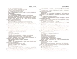 HUGO WAST HUGO WAST
-¡Mi raza! ¡Su raza! ¿Qué quiere decir?
-Usted es judía, como yo... Supongo que no lo niega.
-Tampoco le confieso. ¡Qué sé yo lo que soy!
-¿Le disgustaría que la tuviesen por judía?
-Nadie me ha dicho nada. Es la primera vez que se me ocurre que pueda serlo.
-¿Eso le preocupa?
-No; yo no tengo prejuicios de raza...
El posó en los ojos verdes una mirada magnética y le dijo lentamente:
-No es bastante, Marta Blumen. Debería tener el orgullo secreto, de ser judía.
Marta sintióse inquieta. Los ojos de él se le hicieron antipáticos y respondió:
-¿Un nuevo secreto entre los dos? ¿No le parece que para una primera
conversación hemos hablado bastante?
Mauricio Kohen le estrechó la mano.
-Espero, señorita Blumen, que su desconocido ya no la molestará.
-¿De veras? ¡Lo había olvidado! -exclamó ella con coquetería y salió.
Un minuto antes de las ocho, sin alzar la cabeza de la almohada, miró
burlonamente a su teléfono.
-¿Hoy me dejarás dormir, mi desconocido?
Apenas había formulado su advertencia, la campanilla se puso a vibrar.
-¡Oh! ¿Qué significa esto?
-Buenos días, Marta Blumen. .. No esperaba comunicarme con usted. Temía
que hubiese cambiado el número, como ayer me dijo.
-Pero, ¿a qué número ha llamado, mi perseguidor?
-Al de siempre.
-¿Y ha obtenido comunicación?
-¡Ya lo ve!
-Pues le juro que yo misma fuí ayer a la compañía, y lo hice cambiar.
-La atendería algún empleado distraído: no han cambiado nada. .
-¡No, señor! Me atendió… Pero, ¿a qué estoy dándo1e explicaciones? Hoy
será la última vez que me hable, si no se nombra.
-Ni me nomhraré hoy, ni será la última vez que la hable.
- ¡Usted está loco!
-Es cierto… ¿Qué hombre de corazón, en nuestro Buenos Aires, no está un
poquito loco por Marta Blumen?
-¿Y para decinne esto me despierta a las ocho?
-Perdóneme; hoy la dejaré dormir. ¡Hasta mañana!
-¡Hasta nunca!
-¡Hasta mañana!-replicó el desconocido.
Trému1a de indignación, hojeó la guía de los teléfonos. ¡El imbécil de
Mauricio Kohen! ¿Para qué compararla con los pabellones de Salomón y elogiar
la púrpura· de sus labios, si había de olvidada tan pronto?
-El señor presidente -le respondió la telefonista- no llega nunca antes de las
diez.
-Pues dígale al señor presidente, de parte de Marta Blumen… No, usted no es
capaz de trasmitirle mi mensaje...
Lo hablaré luego.
En vano quiso ella irritar a Kohen, increpándolo. El tomó el asunto con
mucha calma, y le pidió mil perdones. Confesaba una distracción: no volvería a
suceder.
-¿Se olvidó usted de dar curso a mi pedido?
-! Sí, señorita; de nuevo le pido perdón. Y espero que mañana su indiscreto
desconocido no la despertara.
-¡Ah! Yo también lo espero. ¡No faltaría más! Adiós. Por fin estaba segura de
que el odioso llamado no se repetiría.
Una indefinible inquietud la despertó al quinto día.
¡Qué fastidio, sentirse pendiente de aquel pequeño tirano, que la acechaba
desde su cabecera!
El otro le había dicho ¡hasta mañana! ella ¡hasta nunca!
Podía ganar la puesta, levantando el auricular. Pero eso no era faír play,
como dicen los ingleses, juego limpio. Y no le satisfacía ganar con trampa.
Miró el reloj. Las ocho. El animalito negro permanecía mudo.
-¡He ganado!-murmuró con pueril satisfacción-. ¡Pero dió mi pista!...
¿Llegaré a saber nunca quién ha sido?' ¿De veras está enamorado de mí? Todos
dicen lo mismo y no le creo a ninguno.
-¡Triiinnn
-¡Mi teléfono! Me da ganas de llorar y de reírme.
¿Quién llama?
-¡Buenos días, Marta! ¿No me reconoce?
-Reconozco la voz de mi desconocido.
-¿Está segura de que soy su desconocido?
-¿Quién otro podía ser? Reconozco su voz y su audacia.
-Agregue su locura. Porque estoy loco. Usted me lo dijo ayer y estoy
empezando a creelo.
-Y' yo que se lo dije, no lo creo. Si lo creyera...
-¿Qué ocurriría?
-Si lo creyera seguiría la conversación. Ahora con una tijera voy a cortar el
alambre para siempre. Ha tenido usted la virtud de hacerme odioso el teléfono.
Ya ni siquiera me interesa su nombre.
-¡Qué lástima! Hoy estaba dispuesto a decírselo.
-¡Es tarde! Ya no me importa.
-¿Tampoco le interesa saber cómo he acertado con su nuevo número?
-Eso sí. Soy capaz de perdonarle si me demuestra que ha gastado ingenio y
 