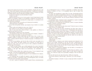 HUGO WAST HUGO WAST
fuerza de las mujeres de mi nación. Yo la he estudiado y elegido entre mil y más
mil. Nunca usted sospechó mi persecución silenciosa. Y cuando fué el momento,
porque me convencí de que era la que buscaba, me puse en relación con usted,
sin ningún interme· diario.No dirá que he perdido el tiempo.
La mano de él oprimió la de ella, aferrada al volante.
-Vamos a mi casa!
Imperiosa dulzura la de su voz y la de su gesto. Como livianas hojas de otoño
volaron sus escrúpulos. Quedó el al· ma desnuda y temblorosa. Por primera vez
en su vida, Mar· tú sintió las corrientes de su sangre judía, y se estremeció al oír
una misteriosa exclamación:
-¡Hacia la parte de Dan, se escucha ya el relincho de los caballos!
-¿Qué quiere decir? ¡Enséñeme!
-Es un texto del profeta Jeremías, que anuncia al que vendrá en su propio
nombre…
-Nunca, nadie me ha hablado de estas cosas. ¿Qué es?
Dan? ¿Quién es el que vendrá en su propio nombre?
-Dan es una de las doce tribus de Israel, y esas palabras se refieren al
Anticristo, que nacerá de su tribu.
Marta Blumen, cegada por un rayo, murmuró:
-¡El Anticristo! El que ha de venir hacia el fin de los tiempos, a disputar a
Gristo el imperio del mundo y el amor de los hombres.
En su colegio de monjas, había leído una obra sobre el An· ti cristo, cuyo
verdadero nombre se encierra en la cifra 666, y a quien la Sagrada Escritura
llama: la Bestia salida del abismo el Hombre de pecado, la Abobinacion de la
desolación.
El eco de esas palabras, que leyó de niña, la hirió como una piedra en la
frente. Ella, católica, que había recibido en la Comunión, con alma pura, el
cuerpo de Cristo, ¿iba a rene· gar de El por la vana y peligrosa curiosidad de
penetrar aque· llos secretos?
¿Y quién era aquel hombre, que se había apoderado de su mano, haciéndole
sentir, a través del guante, el calor de la piel? Habían cruzado apenas algunas
palabras, y ella igno· raba todavía sus sentimientos, sus costumbres, sus
intenciones.
-Yo no he leído la Biblia -dijo a manera de excusa-. Yo no sé nada de lo que
usted sabe, y sus frases incomprennsibles me llenan de temor.
-¿Qué es lo que no comprende?-preguntó él con la blandura de un maestro,
que enseña a un niño.
-No comprendo que un hombre de negocios, capaz de arruinar a un rival,
aunque sea mi padre, se transfigure como se ha transfigurado usted, y me hable
en el estilo de los sacerrdotes y de los profetas.
-¡Es claro! -repuso él, desdeñoso-.Usted no puede librarse instantáneamente
de su temperamento de goy; ni alcanza a comprender la verdadera alma judía,
positiva y mística a la vez, y se escandaliza ante lo que le parece una
contradicción.
-En efecto, una contradicción -repitió ella en voz baja. ¡Inexplicable hechizo!
Ella, la audaz, que amaba la indeependencia más que la vida, experimentaba una
rara fruición en sentirse dominada y vencida. Y es que, en realidad, no había en
Marta una voluntad persistente, sino una sucesión infinita de caprichos de niña
mimada y vanidosa.
Un sentimiento fuerte, semejante al amor, aniquilaba de re· pente su vanidad,
volviéndola dócil y mansa, como una criatura dormida.
Y para que él no la despreciara, por artificiosa y pueril, ni siquiera intentaba
disimular su emoción, parecida al espanto.
El adivinó sus pensamientos.
-¡Pobre goy! ¿Tiene miedo de saber cómo somos? Vuelva los ojos a sí misma,
y lo sabrá sin que yo le explique nada.
También en usted hay esa eterna contradicción del alma judía: Somos el
pueblo escogido y a la vez "el de dura cerviz". Predestinados para dominar el
mundo, no tenemos patria. Nuestro libro religioso, el Talmud, es el más prolijo
tratado comercial que pudira inventar el más alevoso banquero. Elevamos altares
al Señor y no bien se aleja Moisés imploramos a su hermano Aarón que nos
fabrique un ídolo. Y él, Sumo Sacerdote de Jehovah, funde con sus manos un
becerro de oro. "¡Israel, he aquí tu dios!"
-Extraño, en verdad.
-Todo tiene su clave, Marta.
-¡Muéstremda!
-Somos místicos y religiosos, pero nuestra esperanza está solamente en los
bienes de este mundo. Ignoramos lo que hay más allá y establecemos aquí
nuestro paraíso. Dios no nos ha creado para ganar el cielo, sino para dominar la
tierra. Esa es nuestra fe. Hace seis mil años la nación espera al Mesías, nuestro
rey, que ha de conquistar el universo.
Kohen observó a su hermosa compañera, que iba muda, en· trecerrados los
ojos, cegada por el resplandor de la profecía.
Y el coche guiado por su mano firme, devoraba hileras de edificios, calles
tranquilas, avenidas vertiginosas, parques donde el calor teñía de sangre los
ceibos y de violeta las copas de los jacarandás, llenando el aire de olores del
trópico.
-En esta calle está mi casa -dijo él de pronto-. Doble a la ·lzquierda. .
Ella no quiso obedecer y pasó de largo. -¿Qué hace? ¿No viene conmigo?
-¡No!
-¡Sí! Rodee el parque y volvamos. Lo que yo tengo que decide, no puede ser
en la calle.
 