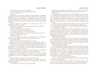 HUGO WAST HUGO WAST
-¿Qué libro me iba a leer? ¿Un libre católico?
-No, un libro judío: los Protocolos de los Sabios de Sión.
-Ya he oído hablar de eso.
-¿A quién?
Marta Blumen se ruborizó. Pero hallábase en la pendiente de las confidencias,
hostigada por los celos. Sentía la nece· sidad de hablar mal de él, a toda costa, y
habría querido que la acorralasen y la obligasen a confesar que se había
enamorada estúpidamente de un hombre que no la amaba. ¡Oh!, eso que parecía
imposible se adivinaba, se veía, no en sus palabras, sino en el desesperado fulgor
de sus ojos.
-Mauricio Kohen me ha hablado de ese libro, pero dice que es una
falsificación atribuída a los judíos.
-Explícame cómo ha nacido esa amistad. ¿Dónde has conocido a Kohen?
-Lo hallo en todas partes.
-Hablemos con lealtad, sobrina: ¿te festeja?
-¡Eso no sería nada! ¡Todo el mundo me festeja!
-Ya lo sé, pero ese hombre no es como todo el mundo
Hoy me ha sorprendido verlo... Te vas a poner celosa de lo que voy a decir.
- ¡Ya estoy! iya sé lo que va a decir!
-Entonces no lo digo.
-¡No, no! Yo quiero saber que otro ha pensado como yo, que Mauricio
Kohen no ha sido capaz de disimular que está enamorado de esa otra.
-¿La conocía él antes?
-¡Qué sé yo! Y para decirIe verdad, tampoco me interesa.
Hablemos de otra cosa. ¿No es ridículo que yo, Marta B1umen, tenga celos
de una infeliz, que se gana la vida garabateando pavada s en papel de diario?
-Eso mismo creo yo, Marta. Pero creo también que tu pobre corazón está más
mordido de lo que ahora confiesas. -¡Mi pobre corazón! ¡Qué ocurrencia! Yo no
tengo carazón. A los veintiocho años no he sentido la mellar tentación de
enamorarme. Y he tenido mil ocasiones.
-Lo creo. Marta Blumen, eres como el viejo de la Montaña. ¿Te acuerdas de
la historia que estudiaste en el colegio? ¿Del viejo de la Montaña?
Marta volvió con la imaginación a los tiempos en que quiso ser monja
estúpidamente de un hombre que no la amaba. ¡Oh!, eso que parecía imposible
se adivinaba, se veía, no en sus palabras, sino en el desesperado fulgor de sus
ojos.
-¿Aquel jefe árabe que manejaba a sus soldados con los ojos?
-Sí, más o menos. Paseándose por la terraza de su palacio, para que los
embajadores admirasen su poder, mandaba a sus centinelas que se arrojasen de
arriba de las murallas.
-¡Ya recuerdo! Yo no soy como ei viejo de la Montaña.
Ningún hombre sacrificaría su vida por mí. ¡Tal vez yo por otros! ¡Qué vacía
es mi vida, que parece tan llena! ¿Sabe, Fernando, que estoy harta de vivir?
Adalid se rió.
-Te sientes humillada y estás furiosa. Y no hallas refugio ni en tu corazón ni
en tus pensamientos. ¡Pobre barca sin quilla! Tú y muchas otras como tú. En los
ríos sin hondura nao vegan bien; pero no resisten el golpe de las olas de alta
mar... Livianas, vacías de grandes sentimientos. ¿Te resiente que te hable así? De
algún modo tengo que pagarte el servicio que me prestas, llevándome en tu
coche. Nos vemos tan pocas veces que aprovecho la primera ocasión para decirte
estas cosas.
-¡Siga! No me resiento. Hábleme claro. ¿Qué mar y que olas son éstas? ¿Por
qué dice vacía de grandes sentimientos? ¿Qué sabe usted mi verdadera vida?
-No sabría nada, si tú misma no me lo dijeses. Harta de vivir a los veintiocho
años! ¿Has pensado en matarte?
-¡Sí, más de una vez. Sembraría de rosas la cama; me pintaría los labios y las
mejillas. ¡Qué fea es una muerta sin color! Y me pegaría un tiro. La sangre que
manchase mi almo·hada haría juego con mi boca. Piense en la sorpresa de mis
amigos y los comentarios de la gente... ¡La hija de Blumen! ¡Qué bonita estaba!
Las mejillas, del color de las rosas. Los labios, del color de la sangre. Los
cabellos, brillantes como la luna.
Adalid la miró severamente.
¿Y no pensarías en tu alma? Tres días, no más, durarían los comentarios. Y
porque durante tres días hablasen de tí, ¿arrojarías tu alma a la eternidad cargada
de ese crimen? Pobre mujer, que tantos admiran y tantos envidian. Tu padre no
se preocupa más que de sus negocios. Nadie, en tu casa, se acuerda de tí. Vida
criminal cuando no estúpida. La tuya y la de él.
-¡Por eso he pensado en matarme!
-No, afortunadamente nunca has pensado. Serías capaz de hacerlo, sin pensar,
ya lo sé. Y tantas infelices, bonitas y enviadas como tú, han caído en ese abismo
de insensatez, en un minuto de exasperación y de vanidad. Qué pavor
irremeediable cuando se vieron cara a cara con Dios. "Yo te había hecho
hermosa, como una copa de cristal; y encargué a tu liibertad que llenara la copa
de obras buenas: Y la llenó sólo de vanidades. Y tu libertad se hartó de aquella
cosa amarga que es la vanidad, y estrelló la copa, obra maestra de mis manos..."
Marta, ¿quieres que un día te hable Dios así?
-¡No, no... ! Pero, ¿acaso Dios habla a los muertos?
-Los muertos sólo mueren para los hombres, no para Dios, ante quien deben
presentarse y rendirle cuentas.
Dos o tres minutos de silencio. La calle de asfalto, negra cicatriz en los
frescos jarclines y huertas del suburbio. Ella en el volante, mordiéndose los
labios en un tic de sombría voluntad. Adalid mirándola con ternura y tristeza.
 