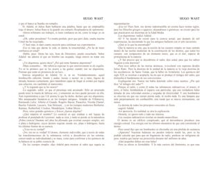 HUGO WAST HUGO WAST
y que el banco se hundía sin remedio.
Ni Adalid, ni Julius Ram hablaron una palabra, hasta que un empleadillo
trajo el dinero. Julius Ram se lo guardó sin contarlo. Resplandecía de optimismo.
-Ahora refiérame sus trabajos, si tiene confianza en mí, como la tengo yo en
usted.
-¡Oh, señor presidente! Yo estaba perdido, peor que pero dido, estaba muerto.
Usted me ha resucitado...
-Y haré más, le daré cuanto necesite para continuar sus cxperimentos.
-Eso es más que darme la vida, es darme la inmortalidad. ¿No he de tener
confianza en usted?
-Hable, pues. Hasta las seis, hora de Directorio, puedo escucharle. Señor
Adalid: me admira el que un hombre tan ocupado, tenga interés en tratar con
un…
-¿Un alquimsta, quiere decir? ¿Por qué teme llamarse alquimista?
-Mala costumbre… Me ruboriza expresar lo que interiorrmente es mi orgullo.
Yo sé lo primero que se les ocurre a las gentes cuando ven un alquimista.
Piensan que están en presencia de un loco…
Sonrisa enigmática de Adalid. Ni sí, ni no. Verdaderamennte, aquel
hombrecillo cabezón, tímido y audaz, locuaz y tacitur· no a ratos, fogoso de
mirada, honesto ciertamente, pero tammbién capaz de llegar al crimen por lograr
una solución, era candidato al manicomio.
-¿Y lo segundo que se les ocurre?
-Lo segundo, señor, es que el personaje está arruinado. Sólo un arruinado
puede tener la manía de fabricar oro; y solamente un loco puede persistir en ella.
Aun exponiéndose a que Ud. piense lo que he dicho, declaro que soy alquimista.
Mis antepasados llamáron.se en los tiempos antiguos, Arnaldo de Villanueva,
Raimundo Lulio, Alberto el Grande, Rogelio Bacon, Paracelso, Nicolás Flamel,
Basilio Valentín, Lascaris, Van Helmont... y en los tiempos modernos Berthelot,
Ramsay, Rutherford, Crookes, Mendelejew, Lothar Meyer...
-Pero, estos grandes químicos y físicos ¿fueron alquitas?
-¿Qué importa el nombre? Lo esencial es que estaban a mil leguas de
profesar el postulado de Lavoisier: nada se crea, y nada se pierde en la naturaleza.
¡Pobre ciencia! Durante mil años ha afirmado que existían cuerpos simples, oro
o plata o hidrógeno, cuyos átomos seguían siendo oro, plata o hidrógeno, hasta
los últimos límites de su esencia.
-¿Yeso no es verdad?
-¡No, eso no es verdad! El átomo, elemento indivisible, que a través de todas
las transformaciones de la substancia volvía a descubrirse en las retortas,
conservando su individualidad y su masa, como para confirmar a los químicos de
la balanza en su pobre creencia de
-De los cuerpos simples -dijo Adalid para mostrar al sabio que seguía su
argumentación.
-¡Eso es! Pues bien, ese átomo indestructible no existía hace treinta siglos,
para los filósofos griegos o egipcios, alejandrinos o gnósticos; no existió para los
que practicaron sus doctrinas en la Edad Media.
-Los alquimistas -indicó Adalid.
-Sí! Y ha dejado de existir para la ciencia actual, que después de mil
experiencias, ha encontrado lo que los antiguos hallaron con el solo raciocinio.
-¿Qué es lo que ha encontrado?
-Que la materia es una; que la noción de los cuerpos simples no tiene sentido
dentro de las teorías modernas de la constitución de los átomos; que todos los
cuerpos .son compuestos de un elemento único, que es el éter, especie de
protoplasma de la materia
-¿Y fué preciso que se descubriera el radio, dijo usted, para que los sabios
llegasen a esta doctrina?
-Para esos sabios de las teorías atómicas, sí-exclamó con supremo desdén
Julius Ram-. Pero la doctrina de la unidad de la materia es la vieja doctrina de
los escolásticos, de Samo Tomás, que la bebió en Aristóteles. Los químicos del
siglo XIX se resistían a aceptarla, ha.sta que se produjo el milagro del radio, que
dislocaba el fundamento de sus convicciones.
-Explíqueme eso. Nunca me había detenido sobre estos asuntos. ¿Por qué
dice “el milagro del radio"?
-Porque el radio, y como él todas las substancias radioactivas, el uranio, el
torio, el helio, bombardean el espacio con partículas, que son verdaderas balas
dotadas de una velocidad enorme y cargadas de electricidad. Y este bombardeo
se efeccrúa sin que ese cuerpo pierda nada, ni reciba nada. Es una lámpara que
arde perpetuamente sin combustible; una rueda que se mueve eternamente, sin
motor.
-La derrota de todos los principios conocidos en física
-sugirió Adalid.
-Así parecería. En realidad, es otra la explicación.
-Demela; yo ignoro todo y todo me interesa.
-Los cuerpos radioactivos revelan un mundo maravilloso.
El átomo es un edificio complicado, que al derrumbarse prooduce una
energía colosal. Esa energía son los últimos elementos de que está constituído el
átomo.
-Pero usted dijo que ese bombardeo se efectuaba sin una pérdida de sustancia.
-¡Aparente! Nuestras balanzas no pueden todavía medir las, pero se ha
podido calcular que para que un fragmento de radio, perdiese un milígramo de
peso, tendría que lanzar sus proyectiles durante mil millones de años.
-¡Qué pequeñas deben ser esas balas!
-Pero su efecto es formidable. Y lo más curioso del fenómeno, es que esas
 