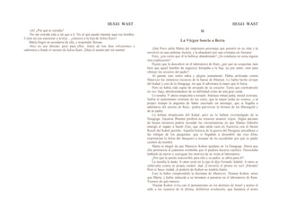 HUGO WAST HUGO WAST
-¡Sí! ¿Por qué te extraña?
-No me extraña más a mí que a ti. No sé qué puede intentar aquí ese hombre.
Como no sea enamorar a la hija... ¿conoces a la hija de Julius Raro?
María fingió no acordarse de ella, y respondió fluiosa:
-Hoy no nos abrirán; peor para ellos. Antes de tres días volveremos y
sabremos a fondo el secreto de Julius Ram. ¡Deja el asunto por mi cuenta!
II
La Virgen Sonrie a Berta
¡Qué Poco sabía Marta del impetuoso personaje que penetró en su vida y la
envolvió en una ardiente ilusión, y la abandonó por una cristiana sin fortuna!
Pero, ¿era cierto que él la hubiese abandonado? ¿Su conducta no tenía alguna
otra explicación?
Puesto que lo descubrió en el laboratorio de Ram, ¿por qué no sospechar más
bien que aquel hombre de negocios festajaba a la hija, no por amor, sino para
obtener los secretos del padre?
Al pensar esto sintió rahia y alegría juntamente. Había utiilizado contra
Mauricio los inmensos recursos de la banca de Blumen. Lo había hecho arrojar
del Kahal y casi de la Sinagoga, sin que él adivinara la mano que lo hería.
Pero no había sido capaz de arrojado de su corazón. Tenía que confesárselo
en voz -baja, abochornándose de su debilidad como de una gran caída.
Lo amaba. Y ahora empezaba a temedo. Sentíase mitad judía, mitad cristiana.
Sufría el sentimiento cristiano de los celos, que la mujer judía no conoce; y al
propio tiempo la angustia de haber suscitado un enemigo, que si llegaba a
adueñarse del secreto de Ram., podría pulverizar la fortuna de los Rheingold y
de su padre.
Lo habían desplazado del Kahal, pero no lo habían excomulgado de la
Sinagoga. Zacarías Blumen prefería no remover asuntos viejos. Algún anciano
de buena memoria podría recordar las circunstancias en que Matías Zabulón
entregó el zapato a Sarah Zyto, que más tarde casó en Varsovia con el futuro
Rosch del Kahal porteño. Aquella historia de la guerra del Paraguay prestábase a
las intrigas de los pasquines: que si llegaban a deocubrir tan rico filón,
exprimirían la bolsa del banquero a trueque de no escudriñar por qué su padre
cambió de nombre.
Marta se alegró de que Mauricio Kohen quedase en 1a Sinagoga. Ahora que
ella pertenecía al judaísmo temblaba que él pudiera hacerse católico. Necesitaba
hablarle de nuevo y averiguar los motivos de su visita al laboratorio.
¿Por qué la puerta inaccesible para ella y su padre, se abría para él?
La mordía la duda. A ratos creía en lo que le dijo Fernado Adalid. A ratos se
sublevaba contra su propia creduli· dad. ¡Convertir el plomo en oro! ¡Patraña!
Pero si fuese vtrdad, el poderío de Kohen no tendría límite.
Esto lo había comprendido la hermana de Mauricio, Thamar Kohen, antes
que Marta, y había inducido a su hermano a penetrar en el laboratorio de Ram.
Veamos de qué manera.
Thamar Kohen vivía con el pensamiento en los destinos de Israel y atento el
oído a los rumores de la última, definitiva revolución, que fundaría el trono
 