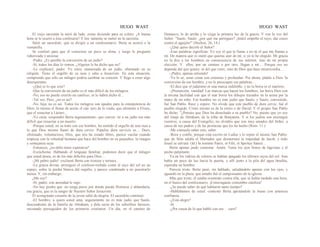 HUGO WAST HUGO WAST
El viejo sacristán la miró de lado, como diciendo para su coleto: ¡A buena
hora se le ocurre a ésta confesarse! Y len· tamente se metió en la sacristía.
Salió un sacerdote, que se dirigió a un confesionario. Berta se acercó a la
ventanilla.
Se confesó para que él conociera un poco su alma, y luego le preguntó
ruborizada y ansiosa:
-Padre. ¿Es posible la conversión de un judío?
-Sí, todos los días lo vemos. ¿Alguien le ha dicho que no?
-Le explicaré, padre. Yo estoy enamorada de un judío, obstinado en su
religión. Tiene el orgullo de su raza y odia a Jesucristo. En esta situación,
comprendo que sólo un milagro podría cambiar su corazón. Y llego a creer algo
desesperante.
-¿Qué es lo que cree?
-Que la conversión de un judío es el más difícil de los milagros.
-No, eso no puede creerIo un católico; se lo habrá dicho él...
-Tal vez. Pero, ¿no es así?
-No, hija; no es así. Todos los milagros son iguales para la omnipotencia de
Dios; lo mismo el llenar de aceite el cán· taro de la viuda, que alimentó a Elíseo,
que el resucitar a Lázaro...
-Yo creía -respondió Berta ingenuamente- que conver· tir a un judío era más
difícil que resucitar a un muerto.
-Porque usted, en su trato con ese hombre, ha sentido el orgullo de una raza a
la que Dios mismo llamó de dura cerviz. Populus dura cervicis es.... Duro,
obstinado, voluntarioso, Dios, que nos ha creado libres, parece vacilar cuando
tropieza con la voluntad humana que hace del hombre en su pequeñez, la imagen
y semejanza suya.
-Entonces, ¿no debo tener esperanza?
-Escúcheme. Hablando el lenguaje familiar, podemos decir que el milagro
que usted desea, es de los más difíciles para Dios....
-¡Mi pobre judío! -exclamó Berta con tristeza y ternura...
-La gracia divina -prosiguió el confesor-resbala como el rayo del sol en un
espejo, sobre la piedra blanca del orgullo, y parece condenado a no penetrarIo
nunca. Y, sin embargo...
¿Me oye?
-Sí, padre; con ansiedad le oigo.
-No hay piedra que .no tenga poros por donde pueda filotrarse y ablandarla,
esa gracia, que es la sangre de Nuestro Señor Jesucristo.
El acongojado corazón de la joven saltó de alegría. El sacerdote continuó:
-El hombre, a quien usted ama, seguramente no es más judío que Saulo,
descendiente de la familia de Abraham, y dela secta de los soberbios fariseos;
enconado perseguidor de los primeros cristianos. Un día, en el camino de
Damasco, lo de arriba y lo ciega la primera luz de la gracia. Y oye la voz del
Señor: "Saulo, Saulo: ¿por qué me persigues? ¡Inútil empeño el tuyo, dar coces
contra el aguijón!" (Hechos, 26, 14.)
-¿Qué quiso decirle el Señor?
-Esas palabras significan: Yo soy el que te llama y no tú el que me llamas a
mí. De manera que es inútil que quieras auir de mí, si yo te he elegido. Mi gracia
no la doy a los hombres en consecuencia de sus méritos, sino de mi propia
elección. Y ellos, por un camino o por otro, llegan a mí… Porque eso no
depende del que quiere, ni del que corre, sino de Dios que hace misericordia…
-¡Padre, apenas entiendo!
-Ya lo sé; estas cosas son extensas y profundas. Por ahora, pídale a Dios 'la
conversión de ese hombre, y no le preocupen sus palabras…
-El dice que el judaísmo es una marca indeleble, y no la borra ni el martirio.
-¡Presunción, vanidad! Las marcas que hacen los hombres, las borra Dios con
la misma facilidad con que el mar borra los dibujos trazados en la arena por la
mano de un niño. Ese hombre no es más judío que Saulo; y Saulo, convertido,
fué San Pablo. Rece y espere. No olvide que este pueblo de dura cerviz, fué el
pueblo elegido. Cristo mismo es de la estiro o de David. Y el propio San Pablo
ha dicho: "¿Pensáis que Dios ha desechado a su pueblo? No, puesto que yo soy
del linaje de Abraham, de la tribu de Benjamín. Y si los judíos son enemigos
vuestros, a causa del Evangelio, no olvidéis que son muy amados del Señor, a
causa de sus padres y de las promesas que les ha hecho (Rom. 11.)
-Me consuela saber esto, saber.
-Rece y confíe, porque está escrito en LsaÍas y lo repite el mismo San Pablo:
que de Sión saldrá el libertador que dessterrará la impiedad de Jacob, y todo
Israel se salvará. (Id.) In nomine Patris, et Filii, et Spiritus Sancti…
Berta apenas pudo contestar: Amén. Tenía los ojos llenos de lágrimas y el
pecho palpitante.
Ya en los vidrios de colores se habían apagado los últimos rayos del sol. Aun
había un poco de luz hacia la puerta, y allí junto a la pila del agua bendita,
esperaba un hombre.
Parecía triste. Berta pasó, sin hablado, saludándolo apenas con los ojos, y
aguardó en la plaza, que antaño fué el campoosanto de la iglesia.
Más que triste, él estaba resentido contra ella, que se había tardado una hora,
en el hueco del confesonario. ¡Extravagante costumbre católica!
-¿Se puede saber de qué hablaron tanto tiempo?
-Hablábamos de usted -contestó Berta apretándole la mano con amorosa
confianza.
-¿Está alegre?
-Sí.
-¿Por causa de lo que habló con ese… cura?
 