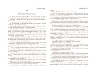 HUGO WAST HUGO WAST
III
Mitad Judía, Mitad Cristiana
En ninguna parte halló a Mauricio Kohen, ni pudo averi· guar sus planes.
Pero como estaba en juego su amor propio, se resolvió a buscado en su ofióna.
Llegó en su Voiturette nueva, color platino, que su padre le había regalado, y
dijo su nombre.
La ordenanza volvió con esta irritante respuesta:
-El señor presidente está en reunión de Directorio. Si es urgente el asunto de
la señorita, puede atenderla el gerente.
Marta maldijo la impaciencia que la llevó a la oficina de Mauricio Kohen, y
su coche emprendió una fuga loca, a riesgos de estrellarse.
-¡Has merecido, por estúpida, que ese hombre te diera con la puerta en las
narices!;-iba deciéndose-. Has ido a buscalo y ahora se estará riendo de ti. Y si
alguna vez lo encuentras, te mirará de arriba a abajo, como un rey... Si él supiera
que has sido tú la que lo ha hecho vencer en el Kahal, te odiaría. Pero no te odia;
te desprecia, y está enamoorado de una dristiana. ¡Tú, por él, te has vuelto judía
y él, por ella, se volverá católico!
Esa noche bailó hasta el alba en el Roxy y bebió ocho whiskies. Estaba
chispeante y sus amigos la hallaron encantadora. A uno de ellos lo besó, delante
de todo el mundo; a otro le regaló un anillo, que llevaba de mascota hacía años;
-¿Estás estudiando boxeo? -le preguntaron.
-¡No, estoy estudiando química! -replicó ella, que no dominaba ya su lengua-.
Quiero saber si es verdad que el plomo se puede convertir en oro.
-¡Estás borracha! -le dijo brutalmente uno de los como pañeros-o Vamos a tu
casa.
-¡Vamos! -respondió, dejándose conducir-. No estoy borracha; estoy aburrida
de todos ustedes. En Buenos Aires no hay más que un hombre.
-Ya lo sabemos, Marta. Para ti no hay más que un hombre. Mauricio Kohen.
Pero ése no te quiere.
-¡Tú sí que estás borracho! -repuso Marta, con ganas de abofeteado también.
Mas era su mejor amigo, y le pero mitió que subiera con ella y ocupat"a el
volante.
La Voiturette, como un rayo de luna, quedó el resto de la noche a la puerta de
su casa, donde su dueña la abandonó.
Marta halló a tientas el camino de su dormitorio, y se arrojó vestida sobre la
cama, bajo la mortecina claridad de su lamparilla.
Para rematar un torrente de visiones confusas, soñó que Mauricio Kohen la
llamaba por aquel teléfono del cual naadie más sabía el número.
Se sentó alucinada y embrutecida y descolgó el receptor, y escuchó estas
palabras:
-Buenos días, Marta. Ayer no me anunciaron su visita.
Estaba, es cierto, en reunión de Directorio; pero habría planntado todos mis
negocios y los ajenos por conversar con usted... ¡Qué gratitud, qué serenidad
penetró el corazón torturado de la infeliz!
Pero flotando aún su espíritu en la penumbra del sueño, buscó la explicación.
Nunca había hablado a Maurieio de tú, y esa vez se atrevió.
-¿Es tu voz, Mauricio? ¿Es realmente tu voz o estoy soñando?
Oyó entonces la risa que le había cautivado, la risa en que su oreja descubría
como una maravillosa aleación, el timbre de varios metales: la piedad y la ironía;
la fuerza y la con· descendencia; la amistad y tal vez el amor...
Nadie en el mundo, para ella, tenía la risa de Mauricio Kohen.
-Si es tu voz, háblame. ¡Qué bien has hecho en llamarmel y él, que sabía de
memoria pasajes enteros de los Libros Santos, le respondió con las palabras de
David, que pudiendo matar a Saúl con su propia lanza, le perdonó y le dijo:
-Sí, es mi voz, mi rey y señor ¿Por qué mi señor pero sigue a su siervo? ¿Qué
crímenes ha cometido mi mano? que el rey, mi señor, se digne ahora escuchar
mis palabras..."(I. Samuel, 27. 18.)
La somnolencia de Marta se disipó completamente. Había 'tomado todas las
precauciones para que él no adivinase nun· ca sus intrigas en el Kahal. Ahora la
hablaba de tú por primera vez, y de sus palabras se desprendía una acusación:
"¿por qué me persigues?"
Tuvo vergüenza, quiso cerciorarse y le preguntó:
-¿Qué quieres decirme con esas palabras: "mi rey, mi -señor"?
Volvió a oír la simpática risa de Mauricio.
-¡Nada! Cuando usted me ha preguntado si era mi voz he recordado un texto
que se lee en el primer libro de Samuel, y le he respondido como David a su
mortal ene· migo Saúl. Pero le declaro que no significa nada...
Marta conservó la duda: ¿qué sabía él de sus intrigas? Sintió un agudo
alfilerazo en las sienes y exhaló un quejido.
-¿Qué le pasa?
Puesto que él no la tuteaba, ella dejó de haberlo.
-He dormido mal: me duele la cabeza. La culpa la tiene usted. Me dió mucha
rahia el que no me recibiera ayer. Le habría pegado un tiro con mucho gusto.
-Y con toda justicia -agregó él-o Explíqueme ahora lo que ayer fué a decirme,
si no prefiere que vaya a buscarla, para que salgamos juntos, como antes, ¿se
acuerda? -¡Venga a buscarme! -respodió ella brevemente. “
Thamar quedará contenta -pensó Mauricio-He reeconquistado la mejor
fortaleza de mis enemigos".
Pasearon juntos, por los caminos de La Plata; y Mauricio negó alegremente
que tuviera nada que hacer· con Berta. Iba a su casa, no por ella, sino por su
 