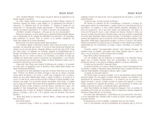 HUGO WAST HUGO WAST
-¡No! -exclamó Blumen-. Estoy seguro de que la vida de un alquimista es de
mucho empeño y sacrificio.
-Sí, señor. Oigan ustedes los seis principios de Alberto Magno, maestro de
filósofos, maestro de santos y gran adepto: lo. El alquimista será discreto y
silencioso. 2°. Habitará lejos de los hombres. 3°. Elegirá el tiempo de sus
operaciones. 4°. Será paciente, asiduo, perseverante. 5° Será bastan· te rico para
costear sus propios experimentos. 6°. Evitará re· laciones con los príncipes.
-¡Hombre! -exclamó el banquero-. ¿Por qué ese mie· do a los príncipes?
Porque los monarcas, no bien sabían que un alquimista había logrado fabricar
oro, se apoderaban de él; trataban de subornarlo con presentes o lo torturaban,
para arrancarle su secreto. Pero el secreto es la primera obligación del
verda· dero adepto de la ciencia hermética.
Blumen hizo una mueca decepcionada. Ram prosiguió:
-Un verdadero adepto o alquimista, prefiere morir, antes de revelar, a los no
iniciados, las maravillas que conoce. Y esa fué la triste historia del hombre que
ustedes ven en esta otra lámina. Alejandro Sheton, escocés del siglo XVII. Viaja
por todas partes. Lo hallamos en Holanda, pagando la hospitaliidad que le
brindan con pedazos de plomo, que en presencia de sus huéspedes convierte en
lingotes de oro. Lo vemos en Suiza y en Alemania. Los sabios de todas las
ciudades por donde pasa, acuden a presenciar sus experimentos, y los aescribe
con una precisión que no deja lugar a dudas. El doctor Dienheim, midico, que lo
encontró en Zurich, ha escrito un libro.
-Aquí está! -dijo 'Berta, que conocía la biblioteca de su padre, y le presentó
un viejo tomo en pergamino, que el proofesor abrió donde había dejado una
señal: De Minerali Medicina.
-Escuchen en mi mal castellano lo que dice el doctor Dien heim en no mejor
latín: "FuÍmos con Sheton yel doctor Zwinger a casa de un minero, llevando
varias placas de plomo y un crisol, y azufre que compramos por el camino.
Sheton no tocó nada. Mandó hacer fuego, y poner el pldmio y el azufre en el
crisol. Al cabo de un, cuarto de hora nos dijo: Echad en el plomo fundido lo que
contiene este papel. Era un polvillo apenas perceptible, color limon. ¡Cuidado
que no caiga en el fuego! Otro cuarto de hora, agitando el metal fundido, con una
cuchara de barro cocido. Entonces crisol del fuego y enfriado en el agua. ¡No
quedaba el más innsignifcante vestigio de plomo! Oro del más puro, que
sobrepasaba aún el mejor de Hungría. Quedamos estupefactos. Sheton dió un
pedazo a Zwinger y otro a mí, y yo lo guardo como un recuerdo. Pesa cuatro
ducados."
-¡Bien fácil parece la operación! -observó Marta-. ¿Naada más que media
hora de fusión?
Julius Ram explicó:
-La operación larga y difícil no siempre es- la trasmutación del metal,
mediante el polvo de proyección, sino la preparación de este polvo, o sea de la
piedra filosofal.
-¿Cuál fué, pues, la triste aventura de Sheton?
-De Zurich va a Basilea, de allí a Estrasburgo, a Francfort, a Colonia. En
todas partes realiza sus experimentos, y jamás conserva ni una partícula del oro
que fabrica. Lo reegala y a veces regala también pequeñas cantidadeo de su
polvo de proyección, con el que otros imitan sus experiencias. Así llega a la
Corte de Christian II, joven y cruel soberano de Sajonia. Sheton le ofrece un
poco de su piedra filosofal, pero Chirstian quiere, más que la piedra ya preparada,
el secreto para preparada. Sheton rehusa revelado, y el príncipe lo somete a las
torturas más ingeniosas, que lo conserven vivo en medio de crueles dolores. Otro
alquimista, Sendivogius, logra hacedo escapar y lo lleva a Cracovia. Allí intenta
obtener por gratitud la revelación que los tormentos no han logrado; pero Sheton,
quebrantado por los sufrimientos, se niega y muere, llevándose a la tumba su
secreto...
-¡Extraño carácter! ¡Incomprensible silencio! -dijo Zacarias Blumen-. No
entiendo cómo un hombre, que puede crear tantas riquezas para sí y para los
otros, viva en la miseria y sufra el martirio por no hablar.
Julius Ram explicó sarcásticamente:
-¡Ya me imagino que un financista no comprenda a un filósofal Porque
ignora que la piedra filosofal tiene tres proopiedades: La primera es la
producción del oro, y ésa, para un verdadero adepto es la menos importante.
-¿Cuáles son las otras dos? -interrogó Marta.
-La piedra filosofal, en el primer estado de pureza, realiza la trasmutación de
los metales. Cuando el alquimista logra sublimizarla más, la piedra filisofal cura
todás las enfermedades y prolonga la vida por siglos y siglos.
-¿Y puede ser más pura todavía?
-¡Sí! Puede llegar a la pureza exaltada y ser lo que llamamos spiritus mundi
alma del mundo. En este grado, la piedra filosofal conduce a los hombres a la
penetración de misteerios sobrenaturales, y al comercio con los espíritus. Un
adepto ferviente y sincero, cuando se pone en camino del segundo y el tercer
estado, desprecia las riquezas del primero, y no hay promesas ni torturas que
puedan arrancarle su secreto. ¿Comprende ahora, señor Blunren?
Julius Ram hablaba con desdén al poderoso banquero. Este: en cambio, le
escuchaba con la mejor de sus sonrisa.s. Mas ya empezaba a sentirse cargado de
filosofía e impaciente por ver los hornos.
-En suma- dijo dulzonamente-, usted fabrica oro por proyección, vale decir,
si no he entendido mal, echando sobre el metal en fusión, unos cuantos gramos
de piedra filosofal.
El alquimista le volvió la espalda, y señalando otro cua· dro explicó:
-Este, es Van Helmont, uno de los fundadores de la química, que en 1618, en
 