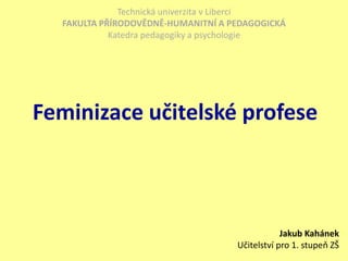 Technická univerzita v Liberci FAKULTA PŘÍRODOVĚDNĚ-HUMANITNÍ A PEDAGOGICKÁ Katedra pedagogiky a psychologie Feminizace učitelské profese Jakub KahánekUčitelství pro 1. stupeň ZŠ 