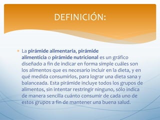 DEFINICIÓN:
 La pirámide alimentaria, pirámide
alimenticia o pirámide nutricional es un gráfico
diseñado a fin de indicar en forma simple cuáles son
los alimentos que es necesario incluir en la dieta, y en
qué medida consumirlos, para lograr una dieta sana y
balanceada. Esta pirámide incluye todos los grupos de
alimentos, sin intentar restringir ninguno, sólo indica
de manera sencilla cuánto consumir de cada uno de
estos grupos a fin de mantener una buena salud.

 