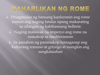     Pinagmulan ng bansang kanluranin ang rome
     naman ang naging landas upang makarating
         sa silangan ng kabihasnang hellenic
     Naging malawak na imperyo ang rome na
               sumakop sa mediteranean
     Sa panahon ng pananakop lumaganap ang
     kulturang romano at griyego at inangkin ang
                    sangkatauhan
 