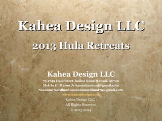 Kahea Design LLC
 2013 Hula Retreats

      Kahea Design LLC
    73-1749 Hao Street, kailua Kona Hawaii, 96740
    Melvin G. Mason Jr kaneuhanenui@gmail.com
  Susanna Nordlund susannanordlund79@gmail.com
               www.kaheadesign.com
                Kahea Design LLC
                All Rights Reserved
                    © 2013-2014
 