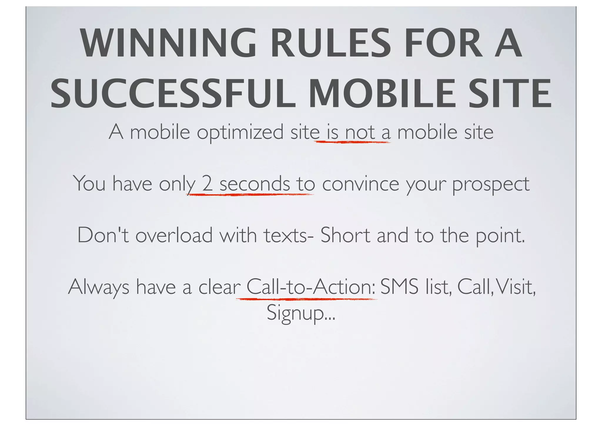 WINNING RULES FOR A
SUCCESSFUL MOBILE SITE
A mobile optimized site is not a mobile site
You have only 2 seconds to convince your prospect
Don't overload with texts- Short and to the point.
Always have a clear Call-to-Action: SMS list, Call,Visit,
Signup...
 