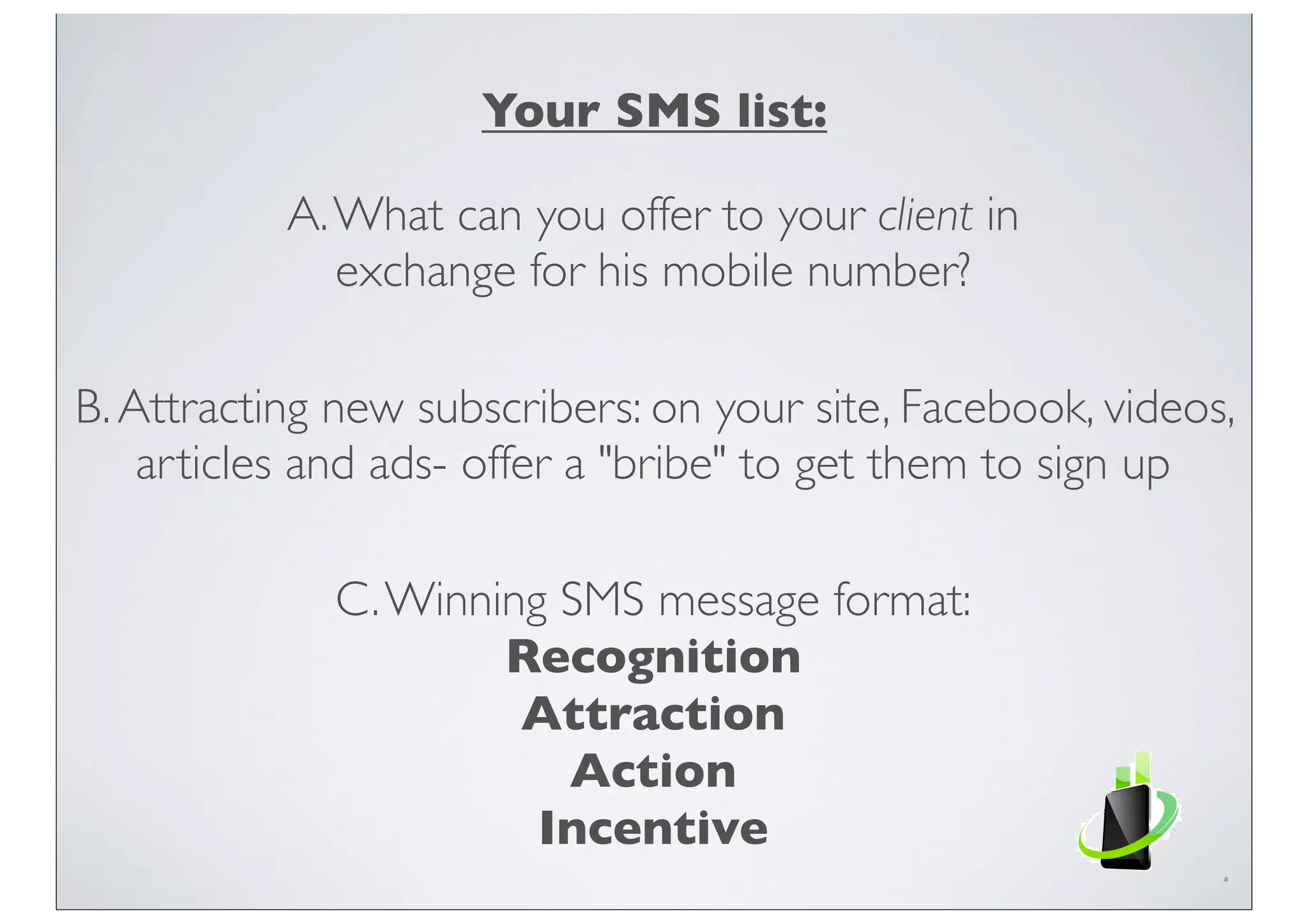 Your SMS list:
A.What can you offer to your client in
exchange for his mobile number?
B.Attracting new subscribers: on your site, Facebook, videos,
articles and ads- offer a "bribe" to get them to sign up
C.Winning SMS message format:
Recognition
Attraction
Action
Incentive
 
