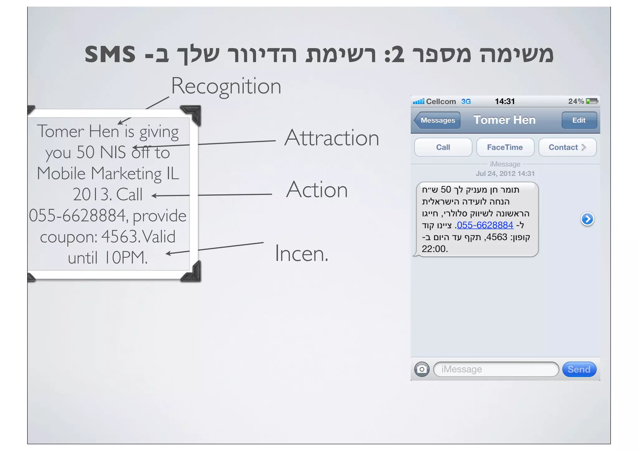 SMS -‫ב‬ ‫שלך‬ ‫הדיוור‬ ‫רשימת‬ :2 ‫מספר‬ ‫משימה‬
Recognition
Attraction
Action
Incen.
Tomer Hen is giving
you 50 NIS off to
Mobile Marketing IL
2013. Call
055-6628884, provide
coupon: 4563.Valid
until 10PM.
 