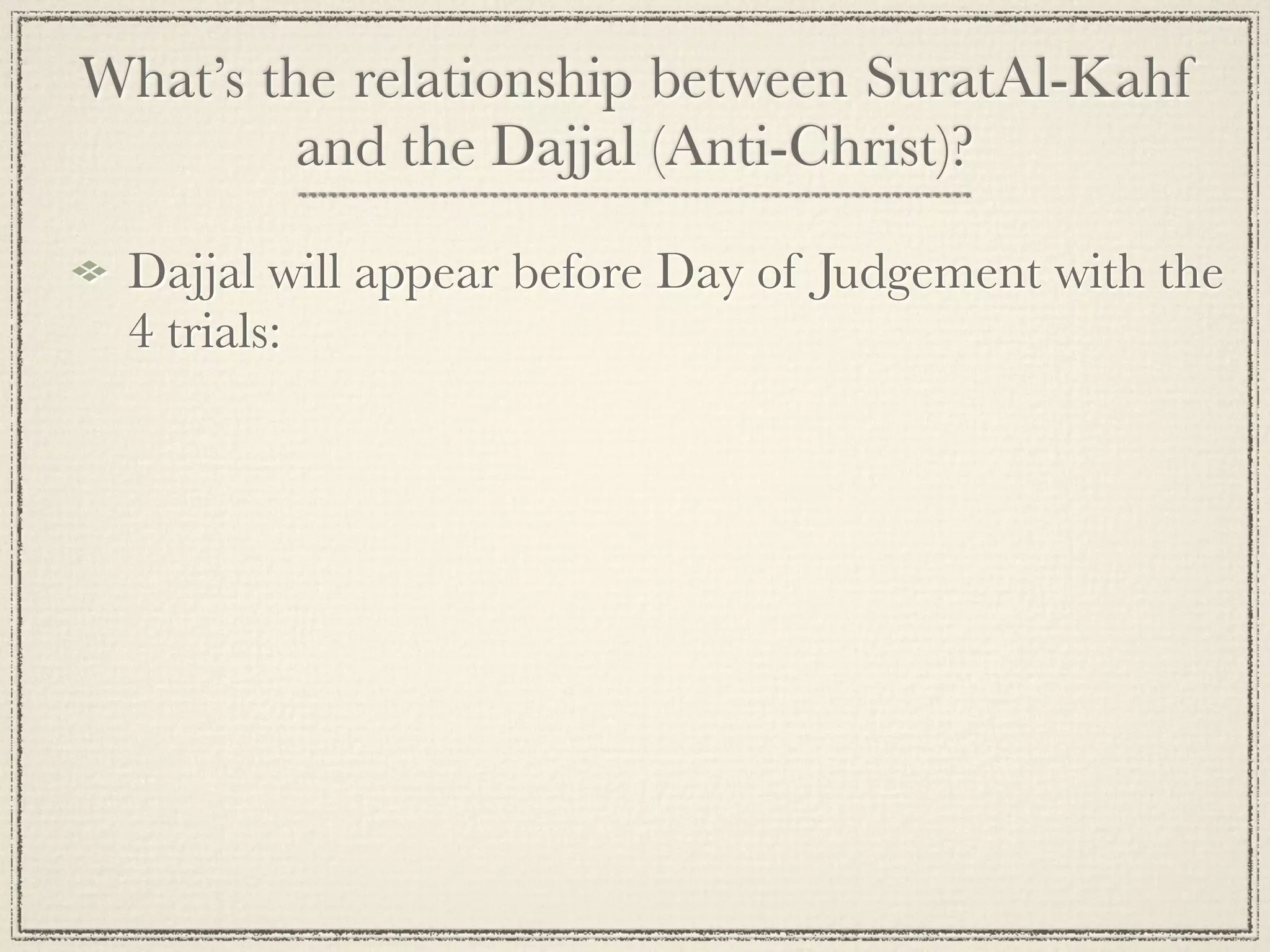 What’s the relationship between SuratAl-Kahf
         and the Dajjal (Anti-Christ)?

 Dajjal will appear before Day of Judgement with the
 4 trials:
 