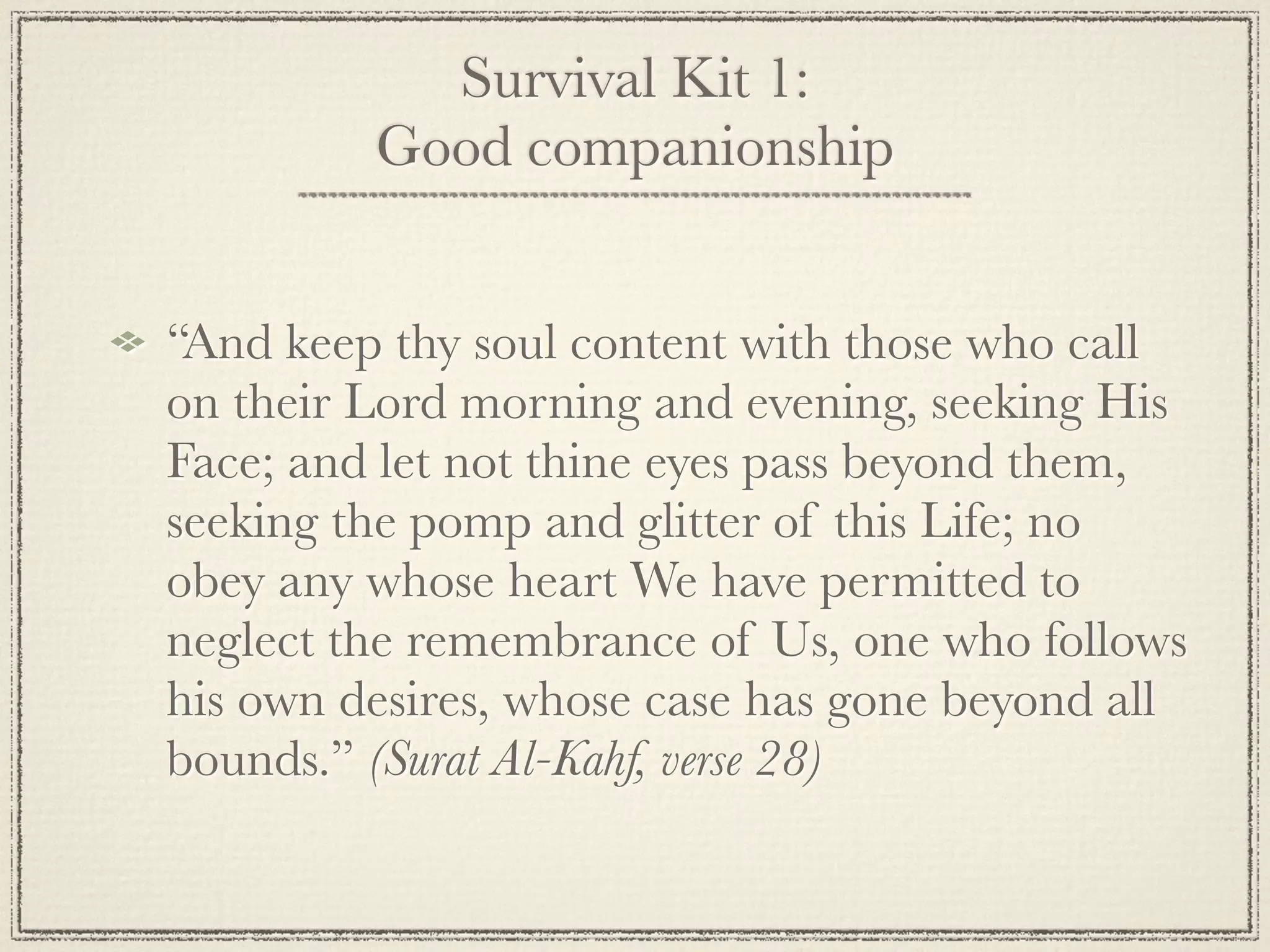 Survival Kit 1:
         Good companionship


“And keep thy soul content with those who call
on their Lord morning and evening, seeking His
Face; and let not thine eyes pass beyond them,
seeking the pomp and glitter of this Life; no
obey any whose heart We have permitted to
neglect the remembrance of Us, one who follows
his own desires, whose case has gone beyond all
bounds.” (Surat Al-Kahf, verse 28)
 