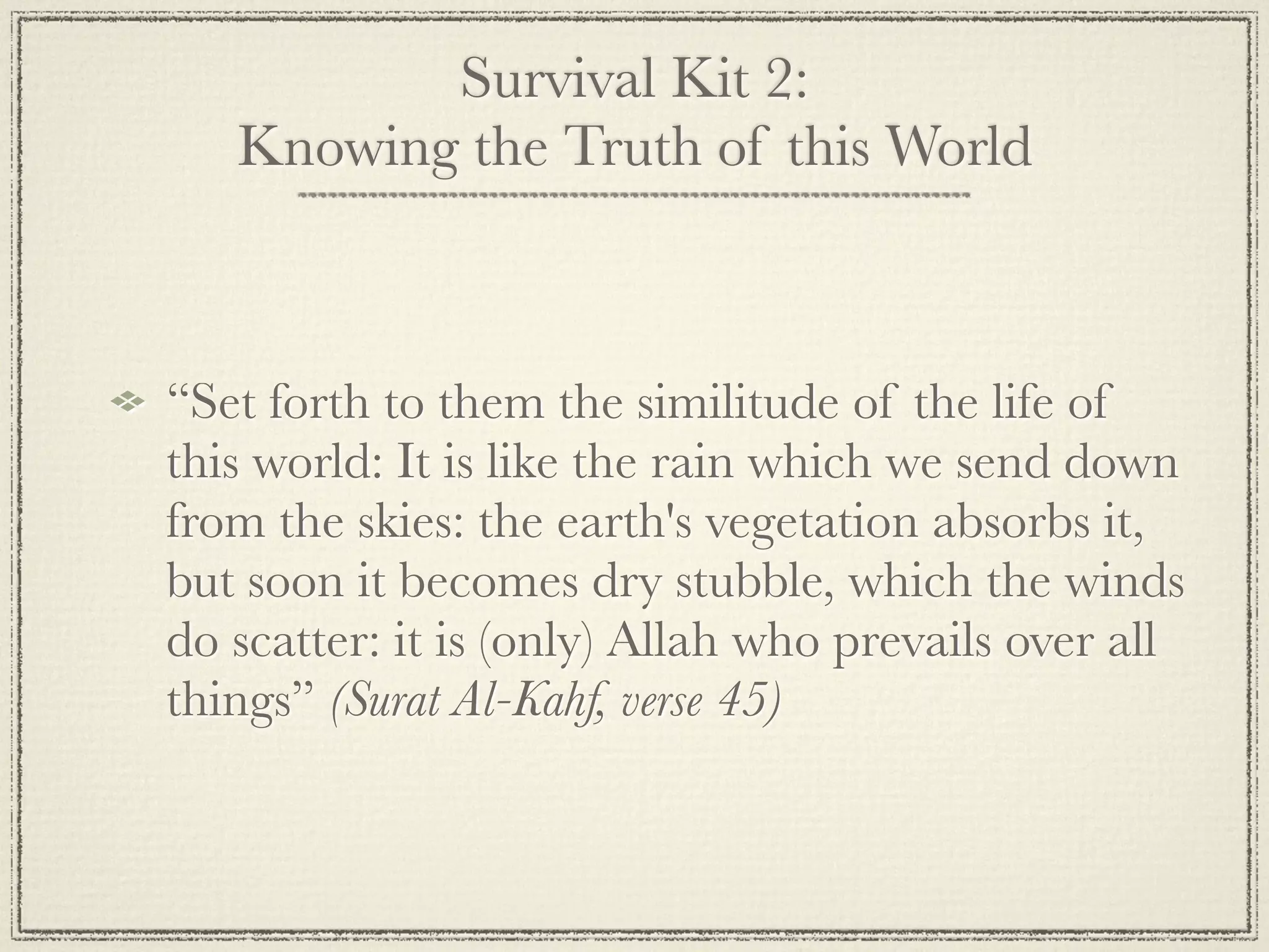 Survival Kit 2:
   Knowing the Truth of this World



“Set forth to them the similitude of the life of
this world: It is like the rain which we send down
from the skies: the earth's vegetation absorbs it,
but soon it becomes dry stubble, which the winds
do scatter: it is (only) Allah who prevails over all
things” (Surat Al-Kahf, verse 45)
 