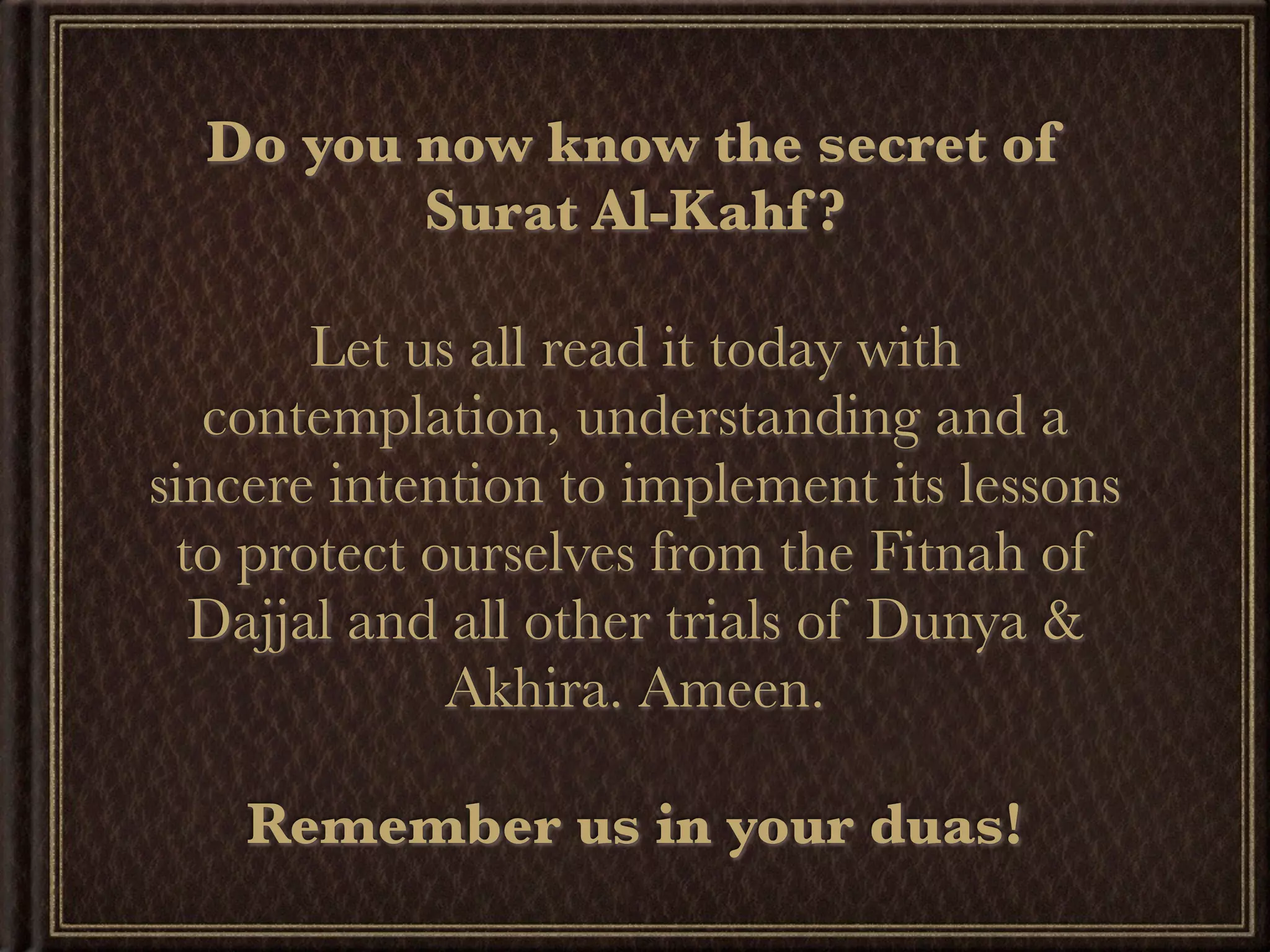 Do you now know the secret of
         Surat Al-Kahf ?

       Let us all read it today with
   contemplation, understanding and a
sincere intention to implement its lessons
 to protect ourselves from the Fitnah of
  Dajjal and all other trials of Dunya &
             Akhira. Ameen.

    Remember us in your duas!
 