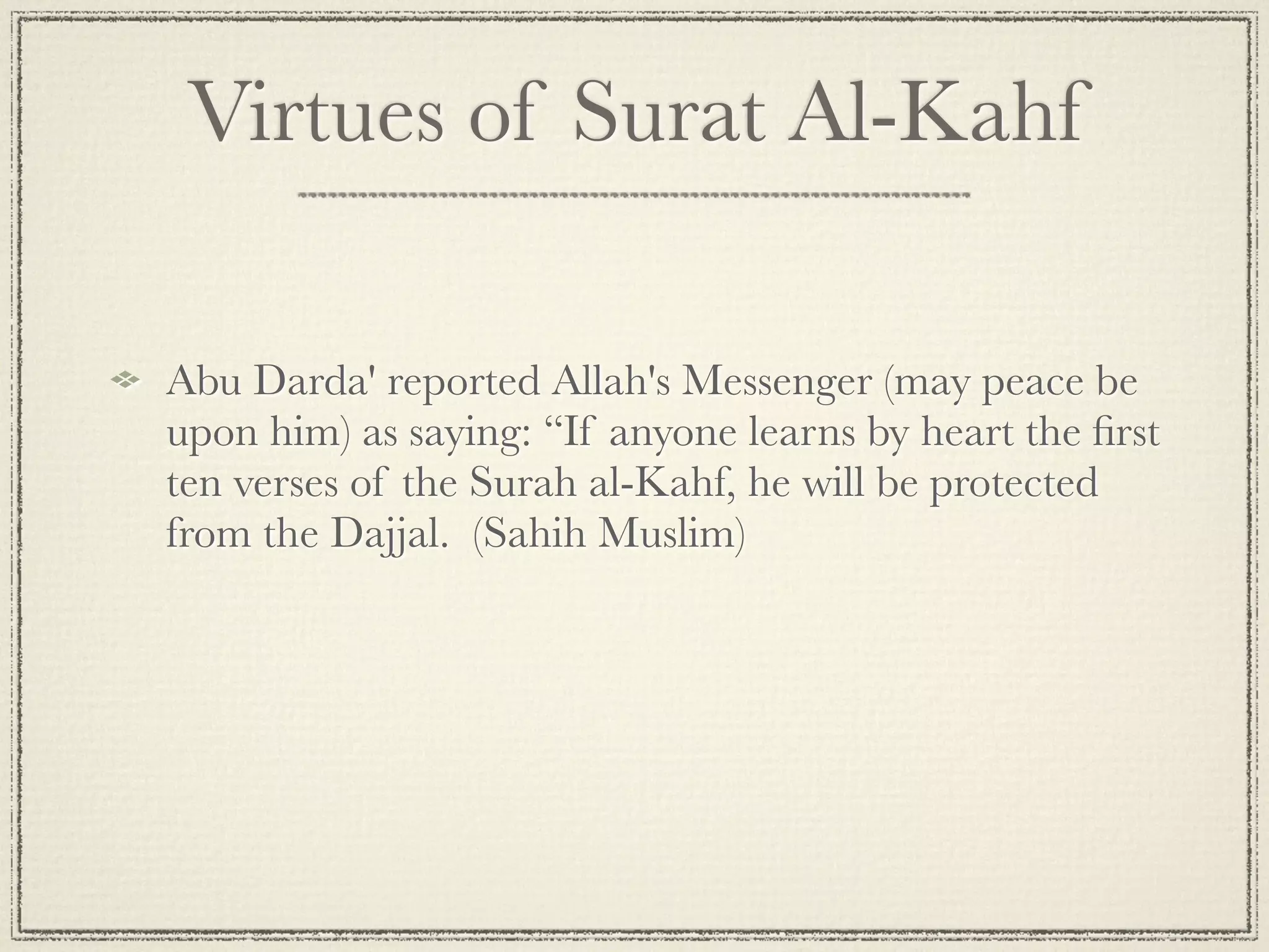 Virtues of Surat Al-Kahf

Abu Darda' reported Allah's Messenger (may peace be
upon him) as saying: “If anyone learns by heart the ﬁrst
ten verses of the Surah al-Kahf, he will be protected
from the Dajjal.  (Sahih Muslim)
 