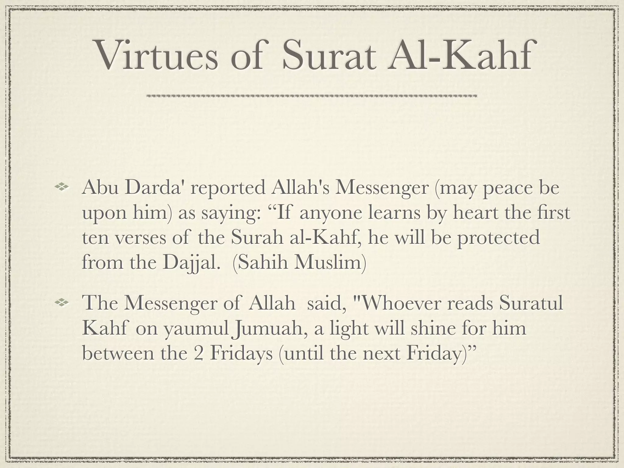 Virtues of Surat Al-Kahf

Abu Darda' reported Allah's Messenger (may peace be
upon him) as saying: “If anyone learns by heart the ﬁrst
ten verses of the Surah al-Kahf, he will be protected
from the Dajjal.  (Sahih Muslim)
The Messenger of Allah said, "Whoever reads Suratul
Kahf on yaumul Jumuah, a light will shine for him
between the 2 Fridays (until the next Friday)”
 