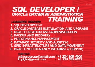 SQL DEVELOPER /
ORACLE DATABASE ADMINISTRATOR
TRAININGLEARNING DOMAIN:
1. SQL DEVELOPMENT
2. ORACLE DATABASE INSTALLATION AND UPGRADE
3. ORACLE CREATION AND ADMINISTRATION
4. BACKUP AND RECOVERY
5. PERFORMANCE MANAGEMENT
6. DATABASE SECURITY AND AUDITING
7. GRID INFRASTRUCTURE AND DATA MOVEMENT
8. ORACLE MULTITENANCY DATABASE (CDB/PDB)
CONTACT:
/
/
primosegroup@gmail.com +1 224 308 4900
kcpl.jka@gmail.com +1 929 369 8221
 