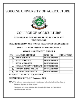 - 0 -
SOKOINE UNIVERSITY OF AGRICULTURE
COLLEGE OF AGRICULTURE
DEPARTMENT OF ENGINEERRING SCIENCES AND
TECHNOLOGY
BSC. IRRIGATION AND WATER RESOURCES ENGINEERING
IWRE 311: ANALYSIS OF FARM SRUCTURES
GROUP ASSIGNMENT: GROUP 4
S/N NAME OF STUDENT REG. NO SIGNATURE
1. DAUD, DERICK L IWR/D/2016/0009
2. MAYO, AHMED A IWR/D/2016/0070
3. DOTO, MUSA GESE IWR/D/2016/0011
4. VITUS, INNOCENT FREDNAND IWR/D/2016/0058
5. MONYO, ISMAIL BAKARI IWR/E/2016/0084
6. KILINDO, ABUBAKARI S IWR/D/2016/0062
INSTRUCTOR: PROF. F. KAHIMBA
SUBMISSION DATE: 21st
December 2018
QN. With reference to a construction site visited recently, describe in details key features
that can be observed on site as follows
Foundations backfilling, hardcore, soil treatment, DPM and BRC works prior
to pouring oversite concrete
 