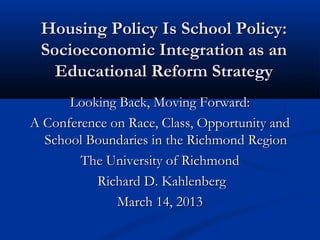 Housing Policy Is School Policy:Housing Policy Is School Policy:
Socioeconomic Integration as anSocioeconomic Integration as an
Educational Reform StrategyEducational Reform Strategy
Looking Back, Moving Forward:Looking Back, Moving Forward:
A Conference on Race, Class, Opportunity andA Conference on Race, Class, Opportunity and
School Boundaries in the Richmond RegionSchool Boundaries in the Richmond Region
The University of RichmondThe University of Richmond
Richard D. KahlenbergRichard D. Kahlenberg
March 14, 2013March 14, 2013
 