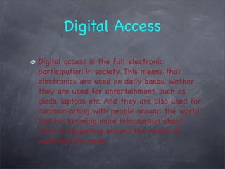 Digital Access

Digital access is the full electronic
participation in society. This means that
electronics are used on daily bases, wether
they are used for entertainment, such as
ipods, laptops etc. And they are also used for
communicating with people around the world,
and for knowing more information about
what is happening around the world, by
watching the news.
 