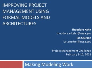 IMPROVING PROJECT
MANAGEMENT USING
FORMAL MODELS AND
ARCHITECTURES
                                   Theodore Kahn
                       theodore.e.kahn@nasa.gov
                                       Ian Sturken
                            ian.sturken@nasa.gov

                    Project Management Challenge
                              February 9-10, 2011


       Making Modeling Work
 