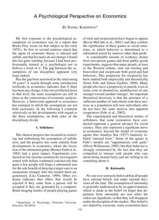 A Psychological Perspective on Economics

                                        By D ANIEL KAHNEMAN*


   My rst exposure to the psychological as-                  of trust and reciprocation have begun to appear
sumptions of economics was in a report that                  (Kevin McCabe et al., 2001), and they con rm
Bruno Frey wrote on that subject in the early                the signi cance of these games as social situa-
1970’s. Its rst or second sentence stated that               tions, in which behavior is determined to a
the agent of economic theory is rational and                 substantial extent by motives other than pro t.
sel sh, and that his tastes do not change. I found              A considerable amount of evidence, drawn
this list quite startling, because I had been pro-           from two-person games and from public-goods
fessionally trained as a psychologist not to                 experiments, suggests that many people, at least
believe a word of it. The gap between the as-                in the Western culture, start out trusting and
sumptions of our disciplines appeared very                   benevolent and reciprocate both good and bad
large indeed.                                                behaviors. This propensity for reciprocity has
   Has the gap been narrowed in the intervening              been studied both empirically and theoretically
30 years? A search through some introductory                 (Ernst Fehr and Simon Gachter, 2000). Many
textbooks in economics indicates that if there               people also have a propensity to punish, even at
has been any change, it has not yet ltered down              some costs to themselves, misbehaviors of one
to that level: the same assumptions are still in             stranger toward another stranger. An important
place as the cornerstones of economic analysis.              theoretical discovery is that the presence of a
However, a behavioral approach to economics                  suf cient number of individuals with these mo-
has emerged in which the assumptions are not                 tives in a population will turn individuals who
held sacrosanct. In the following I comment                  do not have the same motives into apparent
selectively on the developments with regard to               cooperators (Fehr et al., 2002).
the three assumptions, on both sides of the                     The experimental and theoretical studies of
disciplinary divide.                                         sel shness that some economists have con-
                                                             ducted represent a general advance for social
                   I. Sel shness                             science. They also represent a signi cant move
                                                             in economics, beyond the model of economic
   The clearest progress has occurred in correct-            agents that Amartya Sen (1977) famously la-
ing and elaborating the assumption of sel sh-                beled “rational fools.” Some of the agents in
ness, and the progress has come entirely from                Fehr’s models are “opportunistic with guile”
developments in economics, where the inven-                  (Oliver Williamson, 1985), but their behavior is
tion of the ultimatum game (Werner Guth et al.,              strongly constrained by the fact that they are
1982) had a great impact. Experiments con-                   compelled to interact with people who care
ducted in low-income countries by investigators              about being treated fairly and are willing to do
armed with dollars con rmed conclusively that                something about it.
quite a few people will forgo a substantial sum
for the sole bene t of denying a larger sum to an                             II. Rationality
anonymous stranger who has treated them un-
generously (Lisa Cameron, 1999). Other evi-                     No one ever seriously believed that all people
dence indicates that offers that would be                    have rational beliefs and make rational deci-
rejected if they came from a person will be                  sions all the time. The assumption of rationality
accepted if they are generated by a computer.                is generally understood to be an approximation,
Brain-imaging studies of people playing games                which is made in the belief (or hope) that de-
                                                             partures from rationality are rare when the
                                                             stakes are signi cant, or that they will disappear
   * Department of Psychology, Princeton University,         under the discipline of the market. This belief is
Princeton, NJ 08544.                                         not shared by everyone: some economists have
                                                       162
 