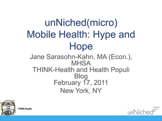 unNiched(micro)Mobile Health: Hype and Hope Jane Sarasohn-Kahn, MA (Econ.), MHSATHINK-Health and Health Populi BlogFebruary 17, 2011 New York, NY 