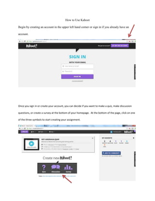 How to Use Kahoot
Begin by creating an account in the upper left hand corner or sign in if you already have an
account.

Once you sign in or create your account, you can decide if you want to make a quiz, make discussion
questions, or create a survey at the bottom of your homepage. At the bottom of the page, click on one
of the three symbols to start creating your assignment.

 