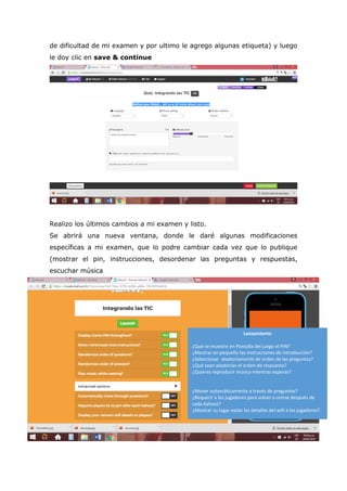 de dificultad de mi examen y por ultimo le agrego algunas etiqueta) y luego
le doy clic en save & continue
Realizo los últimos cambios a mi examen y listo.
Se abrirá una nueva ventana, donde le daré algunas modificaciones
específicas a mi examen, que lo podre cambiar cada vez que lo publique
(mostrar el pin, instrucciones, desordenar las preguntas y respuestas,
escuchar música
Lanzamiento
¿Qué se muestre en Pantalla del juego el PIN?
¿Mostrar en pequeño las instrucciones de introducción?
¿Seleccionar aleatoriamente de orden de las preguntas?
¿Qué sean aleatorias el orden de respuesta?
¿Quieres reproducir música mientras esperas?
¿Mover automáticamente a través de preguntas?
¿Requerir a los jugadores para volver a unirse después de
cada Kahoot?
¿Mostrar su lugar están los detalles del wifi a los jugadores?
 