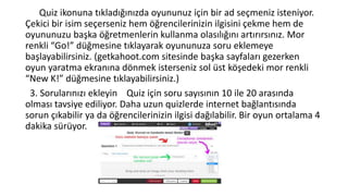 Quiz ikonuna tıkladığınızda oyununuz için bir ad seçmeniz isteniyor.
Çekici bir isim seçerseniz hem öğrencilerinizin ilgisini çekme hem de
oyununuzu başka öğretmenlerin kullanma olasılığını artırırsınız. Mor
renkli “Go!” düğmesine tıklayarak oyununuza soru eklemeye
başlayabilirsiniz. (getkahoot.com sitesinde başka sayfaları gezerken
oyun yaratma ekranına dönmek isterseniz sol üst köşedeki mor renkli
“New K!” düğmesine tıklayabilirsiniz.)
3. Sorularınızı ekleyin Quiz için soru sayısının 10 ile 20 arasında
olması tavsiye ediliyor. Daha uzun quizlerde internet bağlantısında
sorun çıkabilir ya da öğrencilerinizin ilgisi dağılabilir. Bir oyun ortalama 4
dakika sürüyor.
 