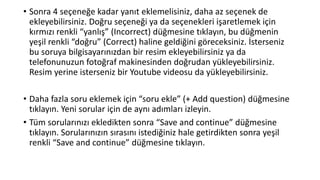 • Sonra 4 seçeneğe kadar yanıt eklemelisiniz, daha az seçenek de
ekleyebilirsiniz. Doğru seçeneği ya da seçenekleri işaretlemek için
kırmızı renkli “yanlış” (Incorrect) düğmesine tıklayın, bu düğmenin
yeşil renkli “doğru” (Correct) haline geldiğini göreceksiniz. İsterseniz
bu soruya bilgisayarınızdan bir resim ekleyebilirsiniz ya da
telefonunuzun fotoğraf makinesinden doğrudan yükleyebilirsiniz.
Resim yerine isterseniz bir Youtube videosu da yükleyebilirsiniz.
• Daha fazla soru eklemek için “soru ekle” (+ Add question) düğmesine
tıklayın. Yeni sorular için de aynı adımları izleyin.
• Tüm sorularınızı ekledikten sonra “Save and continue” düğmesine
tıklayın. Sorularınızın sırasını istediğiniz hale getirdikten sonra yeşil
renkli “Save and continue” düğmesine tıklayın.
 