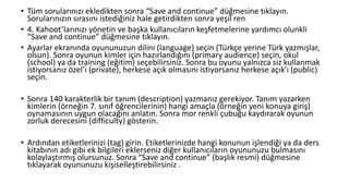 • Tüm sorularınızı ekledikten sonra “Save and continue” düğmesine tıklayın.
Sorularınızın sırasını istediğiniz hale getirdikten sonra yeşil ren
• 4. Kahoot’larınızı yönetin ve başka kullanıcıların keşfetmelerine yardımcı olunkli
“Save and continue” düğmesine tıklayın.
• Ayarlar ekranında oyununuzun dilini (language) seçin (Türkçe yerine Türk yazmışlar,
olsun). Sonra oyunun kimler için hazırlandığını (primary audience) seçin, okul
(school) ya da training (eğitim) seçebilirsiniz. Sonra bu oyunu yalnızca siz kullanmak
istiyorsanız özel’i (private), herkese açık olmasını istiyorsanız herkese açık’ı (public)
seçin.
• Sonra 140 karakterlik bir tanım (description) yazmanız gerekiyor. Tanım yazarken
kimlerin (örneğin 7. sınıf öğrencilerinin) hangi amaçla (örneğin yeni konuya giriş)
oynamasının uygun olacağını anlatın. Sonra mor renkli çubuğu kaydırarak oyunun
zorluk derecesini (difficulty) gösterin.
• Ardından etiketlerinizi (tag) girin. Etiketlerinizde hangi konunun işlendiği ya da ders
kitabının adı gibi ek bilgileri eklerseniz diğer kullanıcıların oyununuzu bulmasını
kolaylaştırmış olursunuz. Sonra “Save and continue” (başlık resmi) düğmesine
tıklayarak oyununuzu kişiselleştirebilirsiniz .
 