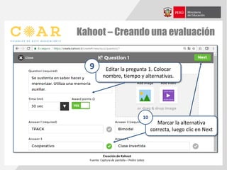 Kahoot – Creando una evaluación
Creación de Kahoot
Fuente: Captura de pantalla – Pedro Lobos
Editar la pregunta 1. Colocar
nombre, tiempo y alternativas.
9
Marcar la alternativa
correcta, luego clic en Next
10
 