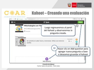 Kahoot – Creando una evaluación
Creación de Kahoot
Fuente: Captura de pantalla – Pedro Lobos
Luego regresaremos al panel
del Kahoot y observaremos la
pregunta creada.
Hacer clic en Add question para
agregar nueva pregunta o Save
si deseamos gruardar el kahoot
11
 