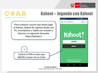 Kahoot – Jugando con Kahoot
Creación de Kahoot
Fuente: Captura de pantalla – Pedro Lobos
Para cualquier usuario que desee jugar
el Kahoot, deberá de ingresar desde una
PC, Smartphone o Tablet con cnexión a
internet a la siguiente dirección:
https://kahoot.it
Colocar el PIN en este caso
460781 y hacer clic en Enter
1
 