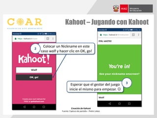 Kahoot – Jugando con Kahoot
Creación de Kahoot
Fuente: Captura de pantalla – Pedro Lobos
Colocar un Nickname en este
caso wolf y hacer clic en OK, go!
2
Esperar que el gestor del juego
inicie el mismo para empezar. 
3
 