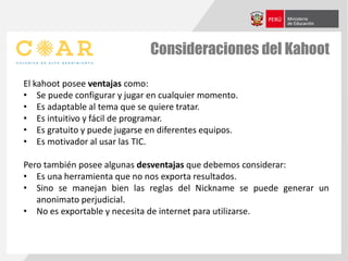 Consideraciones del Kahoot
El kahoot posee ventajas como:
• Se puede configurar y jugar en cualquier momento.
• Es adaptable al tema que se quiere tratar.
• Es intuitivo y fácil de programar.
• Es gratuito y puede jugarse en diferentes equipos.
• Es motivador al usar las TIC.
Pero también posee algunas desventajas que debemos considerar:
• Es una herramienta que no nos exporta resultados.
• Sino se manejan bien las reglas del Nickname se puede generar un
anonimato perjudicial.
• No es exportable y necesita de internet para utilizarse.
 