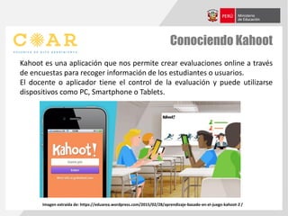 Conociendo Kahoot
Kahoot es una aplicación que nos permite crear evaluaciones online a través
de encuestas para recoger información de los estudiantes o usuarios.
El docente o aplicador tiene el control de la evaluación y puede utilizarse
dispositivos como PC, Smartphone o Tablets.
Imagen extraída de: https://eduarea.wordpress.com/2015/02/28/aprendizaje-basado-en-el-juego-kahoot-2 /
 