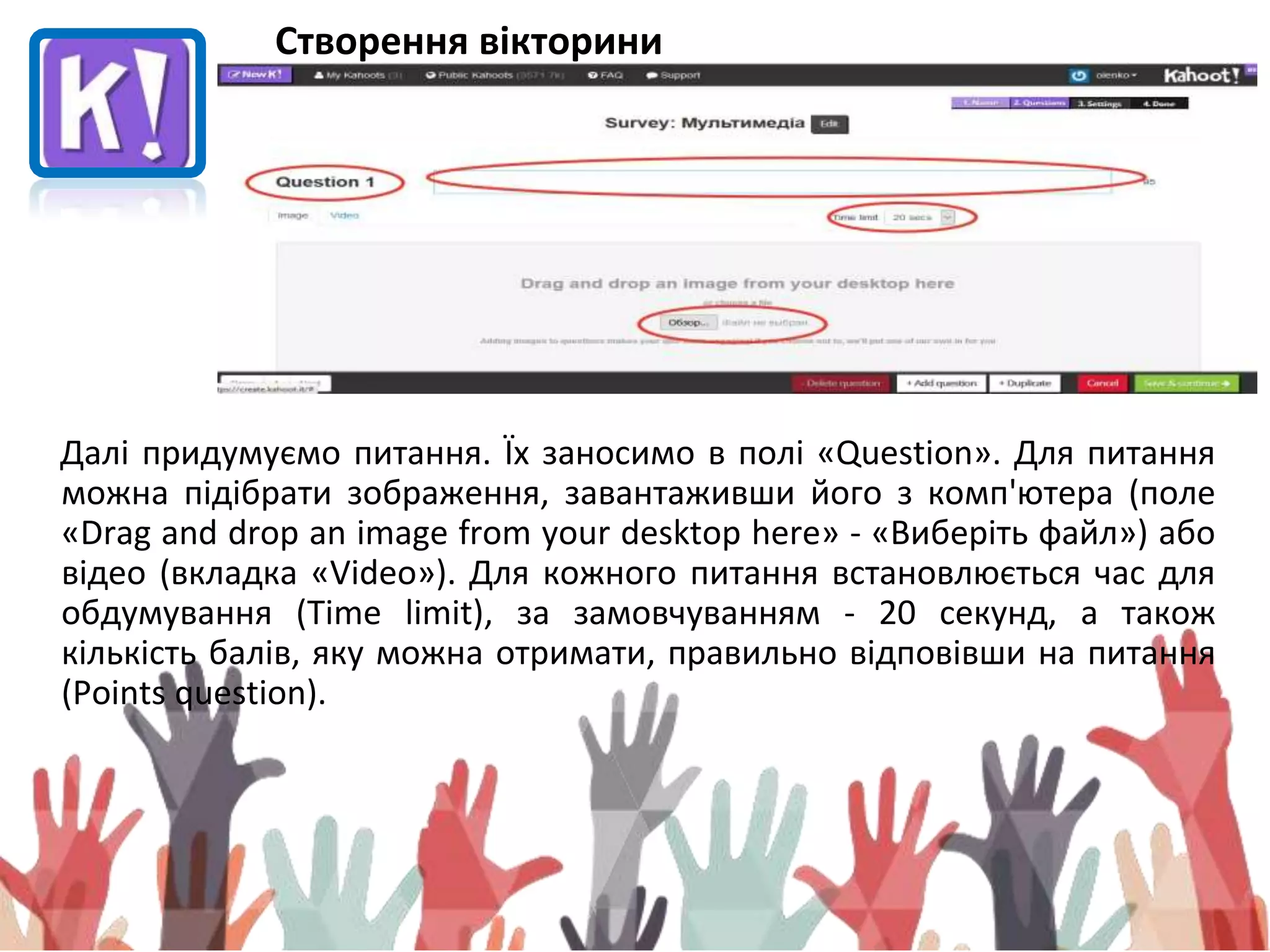 Створення вікторини
Далі придумуємо питання. Їх заносимо в полі «Question». Для питання
можна підібрати зображення, завантаживши його з комп'ютера (поле
«Drag and drop an image from your desktop here» - «Виберіть файл») або
відео (вкладка «Video»). Для кожного питання встановлюється час для
обдумування (Time limit), за замовчуванням - 20 секунд, а також
кількість балів, яку можна отримати, правильно відповівши на питання
(Points question).
 