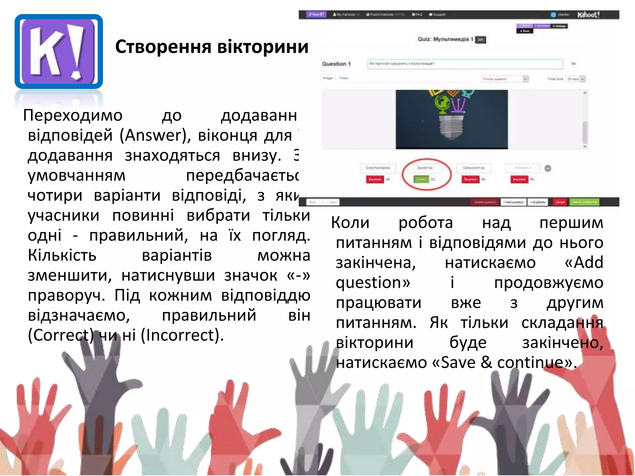 Переходимо до додаванню
відповідей (Answer), віконця для їх
додавання знаходяться внизу. За
умовчанням передбачається
чотири варіанти відповіді, з яких
учасники повинні вибрати тільки
одні - правильний, на їх погляд.
Кількість варіантів можна
зменшити, натиснувши значок «-»
праворуч. Під кожним відповіддю
відзначаємо, правильний він
(Correct) чи ні (Incorrect).
Коли робота над першим
питанням і відповідями до нього
закінчена, натискаємо «Add
question» і продовжуємо
працювати вже з другим
питанням. Як тільки складання
вікторини буде закінчено,
натискаємо «Save & continue».
Створення вікторини
 