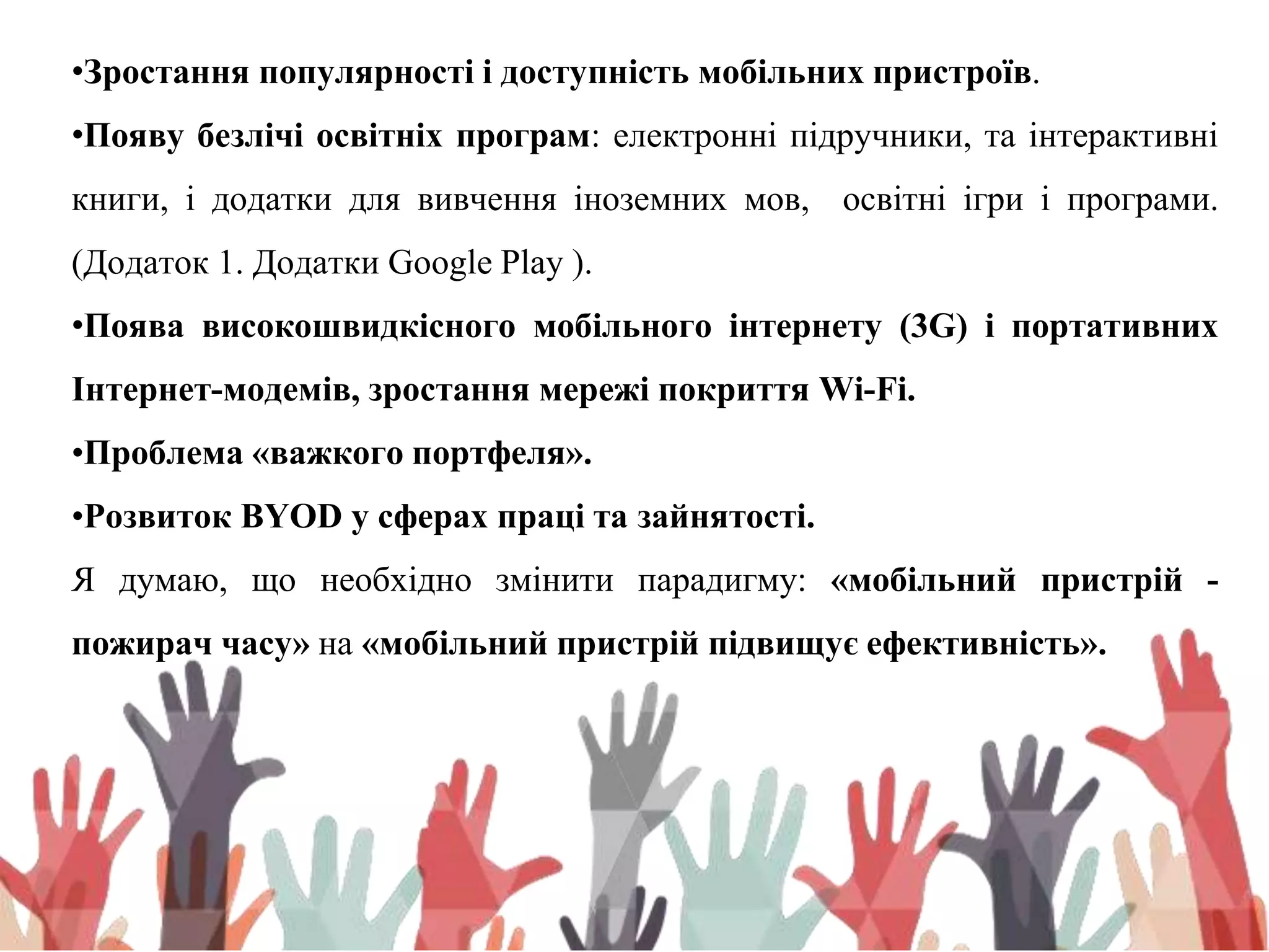 •Зростання популярності і доступність мобільних пристроїв.
•Появу безлічі освітніх програм: електронні підручники, та інтерактивні
книги, і додатки для вивчення іноземних мов, освітні ігри і програми.
(Додаток 1. Додатки Google Play ).
•Поява високошвидкісного мобільного інтернету (3G) і портативних
Інтернет-модемів, зростання мережі покриття Wi-Fі.
•Проблема «важкого портфеля».
•Розвиток BYOD у сферах праці та зайнятості.
Я думаю, що необхідно змінити парадигму: «мобільний пристрій -
пожирач часу» на «мобільний пристрій підвищує ефективність».
 