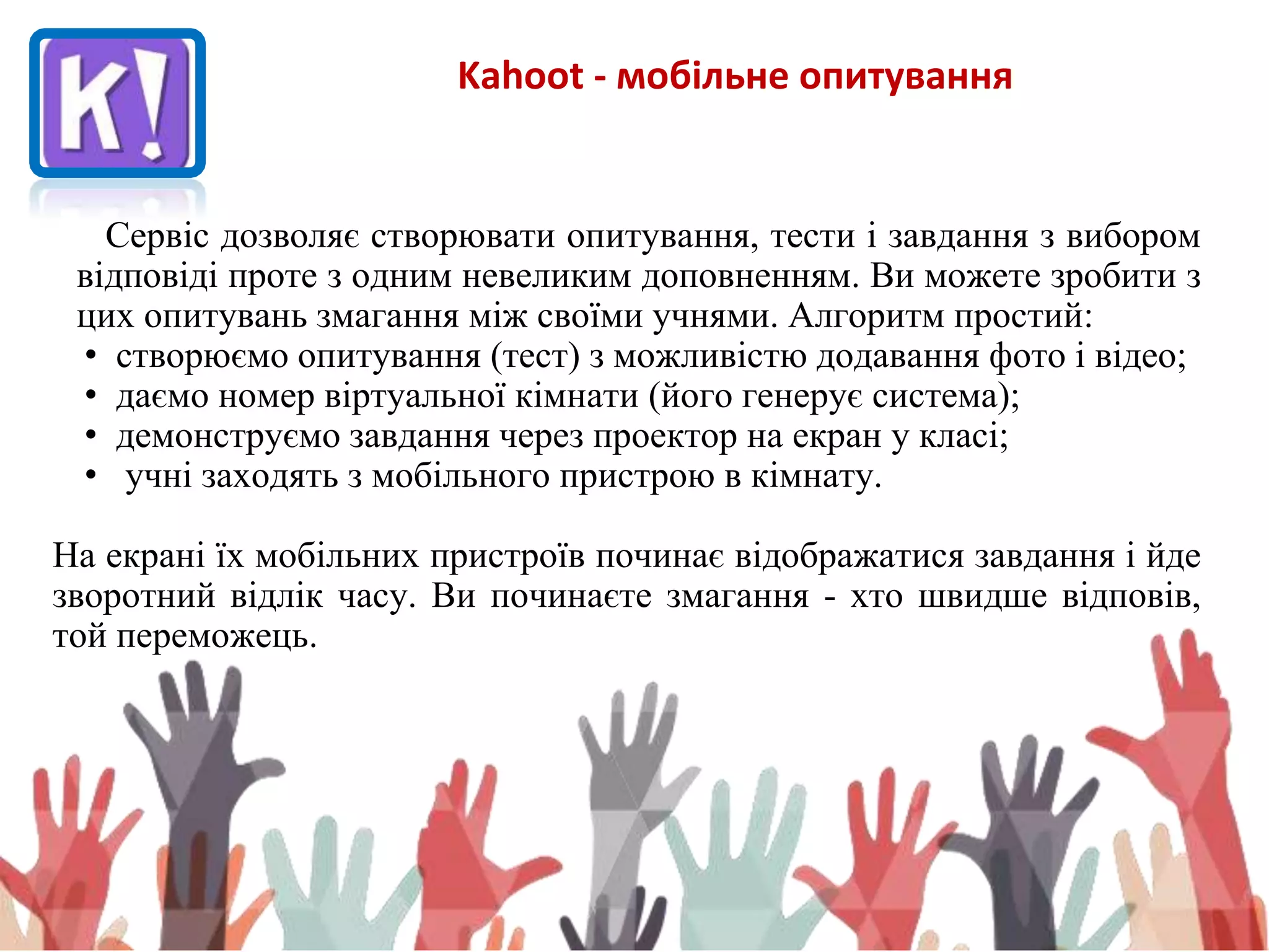Kahoot - мобільне опитування
Сервіс дозволяє створювати опитування, тести і завдання з вибором
відповіді проте з одним невеликим доповненням. Ви можете зробити з
цих опитувань змагання між своїми учнями. Алгоритм простий:
• створюємо опитування (тест) з можливістю додавання фото і відео;
• даємо номер віртуальної кімнати (його генерує система);
• демонструємо завдання через проектор на екран у класі;
• учні заходять з мобільного пристрою в кімнату.
На екрані їх мобільних пристроїв починає відображатися завдання і йде
зворотний відлік часу. Ви починаєте змагання - хто швидше відповів,
той переможець.
 