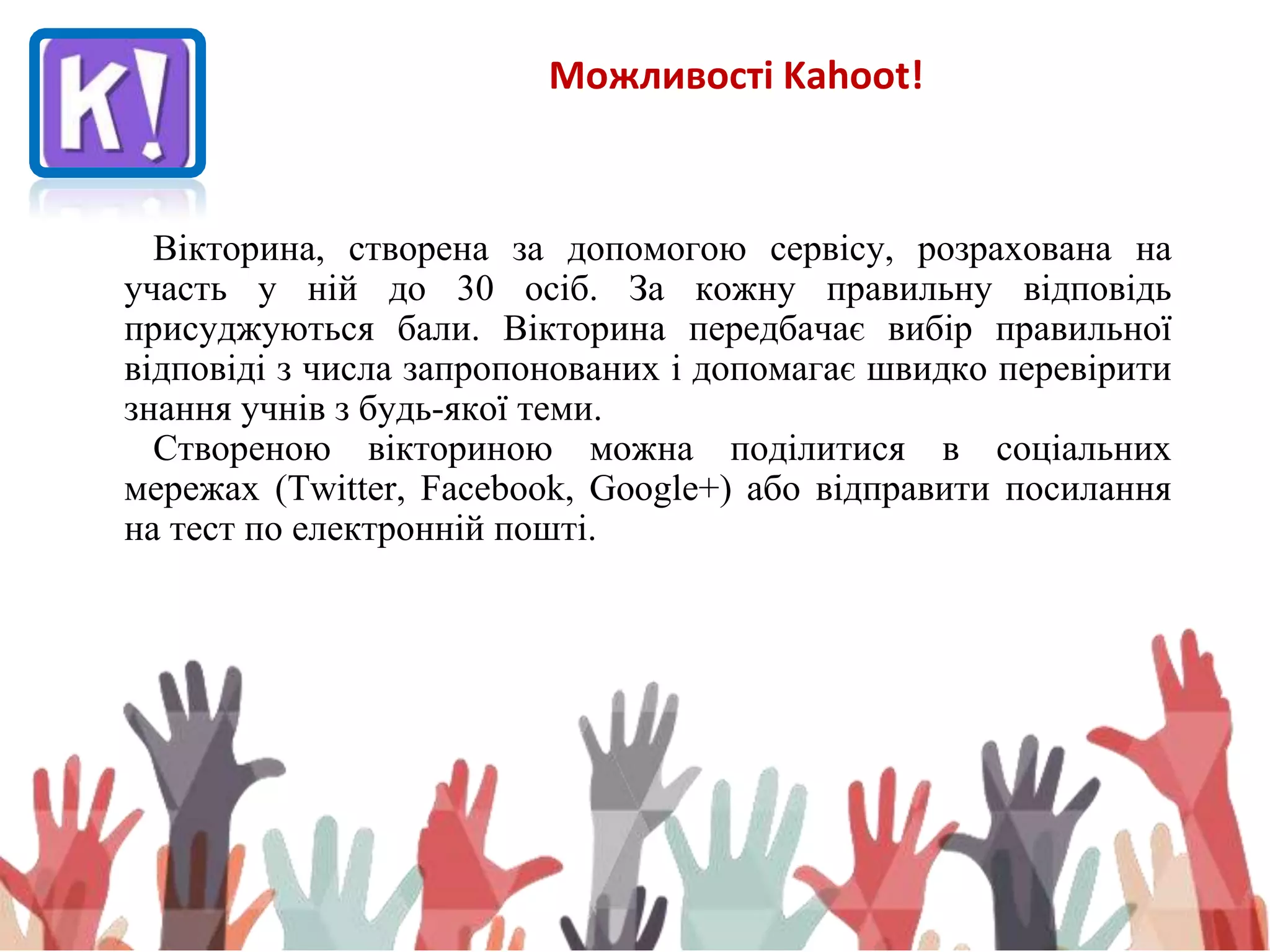 Можливості Kahoot!
Вікторина, створена за допомогою сервісу, розрахована на
участь у ній до 30 осіб. За кожну правильну відповідь
присуджуються бали. Вікторина передбачає вибір правильної
відповіді з числа запропонованих і допомагає швидко перевірити
знання учнів з будь-якої теми.
Створеною вікториною можна поділитися в соціальних
мережах (Twitter, Facebook, Google+) або відправити посилання
на тест по електронній пошті.
 