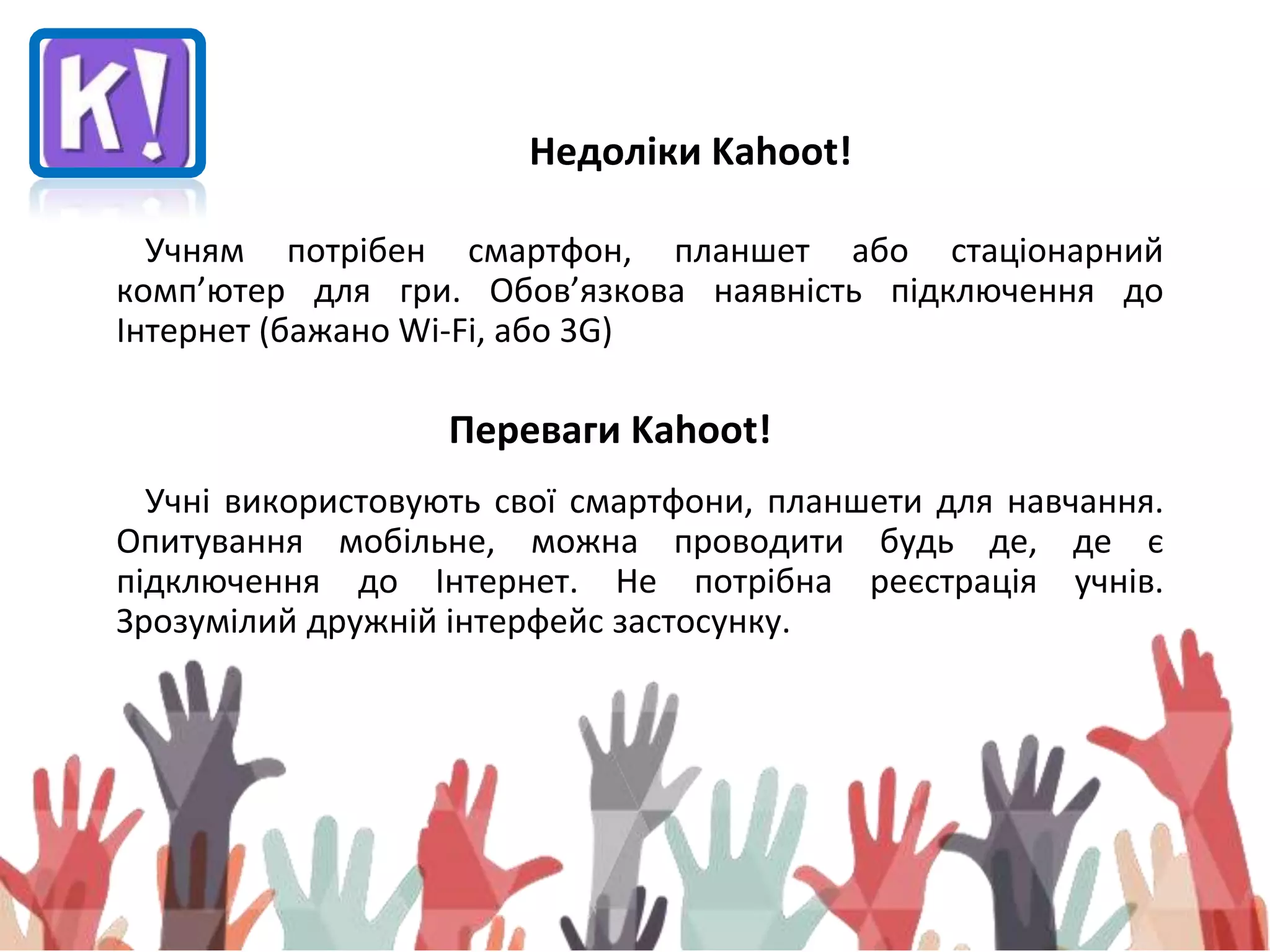 Недоліки Kahoot!
Учням потрібен смартфон, планшет або стаціонарний
комп’ютер для гри. Обов’язкова наявність підключення до
Інтернет (бажано Wi-Fi, або 3G)
Переваги Kahoot!
Учні використовують свої смартфони, планшети для навчання.
Опитування мобільне, можна проводити будь де, де є
підключення до Інтернет. Не потрібна реєстрація учнів.
Зрозумілий дружній інтерфейс застосунку.
 